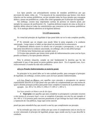 Los tipos penales son principalmente normas de mandato prohibitivas por que
provienen de matar, robar, etc. Y la mayoría de las características que hemos visto dicen
relación con las normas prohibitivas, así por ejemplo todas las leyes penales que consagran
delitos y penas son prohibitivas y todas ellas están agrupadas por el principio de legalidad.
Sin embargo, existen muy importantes normas de permiso en materia penal, por
ejemplo las causases de justificación ( Ej. Legitima defensa) respecto de estas se discute si
también deben observar todas las características que concurren en las normas prohibitivas
(Ej. Si la analogía debería admitirse en la legitima defensa)
2.1.2.2Consecuencia.
En virtud del principio de legalidad el tipo penal debe ser en lo más completo posible,
así:
1º Se entiende que en ningún caso puede faltar la pena asignada a la conducta
sancionada. Luego nunca va haber un tipo penal sin mención de la consecuencia
2º Idealmente debería ocurrir lo mismo con el precepto o presupuesto, o sea, que el
tipo penal descubriera la conducta sancionada, sin embargo, ello es más difícil porque:
1) El idioma tiene limitaciones por ejemplo yacer, y
2) Existen tipos penales que tienen cierto grado de indeterminación como con las leyes
penales en blanco y los tipos penales abiertos.
Para la primera situación, cumple un mal fundamental la doctrina que ha ido
explicando lo que el tipo penal en pocas palabras quiere decir. En el segundo caso, leyes
indeterminadas el asunto ha sido más conflictivo.
a)Leyes Penales Indeterminadas en materia penal.
En principio la ley penal debe ser lo más acabada posible, para consagrar el principio
de legalidad, sin embargo, existen ciertos casos de leyes penales indeterminadas.
a.1) Ley Penal en Blanco: son aquellas cuyo precepto o presupuesto no aparece
expresamente descrito en el tipo penal sino que debe ser complementado por otra norma de
igual o distinta jerarquía jurídica para poder tener completa la materia de la prohibición por
ejemplo: Art. 493 n' 16; 494 n' 3; 494 n' 17; 495 n' 1; 495 n' 2.
Las leyes penales en blanco son de dos tipos.
• Impropias son aquellas que para completar su presupuesto o precepto recurren
a otra norma de jerarquía legal, o sea, se completa el precepto con otra ley por ejemplo el
Art. 495 n' 13 la primera parte sanciona penalmente al que infringe las leyes sobre apertura
y reparación de vías públicas, luego aquí existe sanción
penal que para entenderla hay que recurrir a una ley que complemente ese precepto.
Se ha estimado que estas son validas por que como el complemento está en otra ley no
se está vulnerando el principio de legalidad, porque sigue siendo una ley la que describe la
conducta.
 