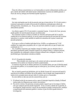 Estas dos ultimas características se ven trastocadas en nuestro ordenamiento jurídico, por
que a demás del indulto individual nuestro ordenamiento reconoce un indulto general, a
través de una ley entrega esta facultad al poder legislativo.
Efectos.
Son más restringidos que los de la amnistía, por que al tenor del art. 93 n°4 solo remite o
conmuta la pena pero no quita al favorecido la calidad de condenado para efectos de
delinquimiento, reincidencia, etc. O sea, este no borra el delito el sujeto va a quedar con
antecedentes penales.
Los efectos según el 93 n°4 son remitir o conmutar la pena. A través de él una persona
puede quedar sin sanción penal aún que sea delincuente.
Por conmutar la pena se refiere al cambio en beneficio del procesado de la sanción
establecida en la sentencia judicial, ya sea en cuanto ala duración de una pena de la misma
naturaleza (o cuantía), como también al cambio de naturaleza de la pena ( muerte por
presidio perpetuo).
En lo que se refiere al indulto individual la ley 18.050 y su reglamento de 7/1/82
establece las reglas para concederla, ahí se ve que solo opera una vez que el sujeto este
condenado art. 1-3.
Art. 4 establece requisitos que impiden otorgar el indulto, pero no obstante ellos el
presidente igualmente podría otorgarlo respecto de cualquier delito y cualquier persona,
pero tratándose de condenado a muerte el propio tribunal esta a obligado a evaluar la
posibilidad que el presidente conceda un indulto.
93 n°5: El perdón del ofendido.
Para entender esta causal que es de carácter privado es necesario entender la
naturaleza de los delitos en relación al interés comprometido.
La inmensa mayoría de los delitos interesan a la sociedad entera, por que el derecho penal
es un derecho publico; es la sociedad la que no tolera por ej. las lesiones, aún por sobre el
lesionado.
Hay un interés general que predomina, por eso desde el punto de vista procesal penal la
mayoría de los delitos son delitos de acción publica, esto es donde esta comprometido el
interés de la sociedad entera aún por sobre la víctima, por ej. el homicidio.
En estos delitos se dan una serie de características, por ej. :
1- El tribunal actúa de una manera activa, opera el principio inquisitivo donde el tribunal
realiza todas las diligencias que estime convenientes.
2- No solo la víctima o las personas cercanas pueden requerir que se investigue el delito,
sino que cualquier persona puede requerirlo. O sea, en estos a demás de la querella, la
investigación, puede iniciarse a través de una denuncia (simple comunicación), también
a requerimiento del ministerio publico e incluso el juez de oficio puede iniciar la
investigación.
 