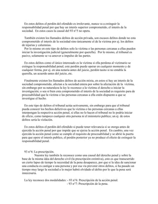 En estos delitos el perdón del ofendido es irrelevante, nunca va a extinguir la
responsabilidad penal por que hay un interés superior comprometido, el interés de la
sociedad. En estos casos la causal del 93 n°5 no opera.
También existen los llamados delitos de acción privada, son escasos delitos donde no esta
comprometido el interés de la sociedad sino únicamente el de la víctima por ej. los delitos
de injurias y calumnias.
Por lo mismo en este tipo de delitos solo la víctima o las personas cercanas a ellas pueden
iniciar la investigación judicial (generalmente por querella). Por lo mismo, el tribunal es
pasivo, solamente se va amover a impulso de las partes.
En estos delitos como el único interesado es la víctima si ella perdona al victimario se
extingue la responsabilidad penal; este perdón puede operar en cualquier momento y de
cualquier forma, por ej. en una notaria antes del juicio, perdón tasito si no entabla la
querella, un acuerdo antes del juicio, etc.
Finalmente existen los llamados delitos de acción mixta, en estos si hay un interés de la
sociedad comprometido, afectan a la sociedad entera por sobre la afectación de la víctima,
sin embargo por su naturaleza la ley le reconoce a la víctima el derecho a iniciar la
investigación; o sea si bien esta comprometido el interés de la sociedad es requisito para de
procesabilidad que la víctima o las personas cercanas a ella estén dispuesto a que se
investigue el hecho.
En este tipo de delitos el tribunal actúa activamente, sin embargo para que el tribunal
pueda conocer los hechos delictivos que la víctima o las personas cercanas a ellas
interpongan la respectiva acción penal, si ellas no lo hacen el tribunal no lo podría iniciar
de oficio, como tampoco cualquier otra persona ni el ministerio publico; un ej. de estos
delitos sería la violación.
En estos delitos el perdón del ofendido si puede tener relevancia si se otorga antes de
ejercida la acción penal por que impide que se ejerza la acción penal. En cambio, una vez
ejercida la acción penal como se cumple el requisito de procesabilidad y se abrió la puerta
para que opere el interés publico, el perdón posterior ya no produce el efecto de extinguir la
responsabilidad penal.
93 n°6: La prescripción.
Nuestra ley también la reconoce como una causal del derecho penal y sobre la
base de la misma idea del derecho civil (la prescripción extintiva), esto es que transcurrido
un cierto lapso de tiempo la necesidad de la pena desaparece, por que si la idea de sancionar
una conducta es castigar a una persona y por esa vía prevenir otros delitos, si ha pasado un
tiempo muy largo la sociedad a lo mejor habrá olvidado el delito por lo que la pena será
innecesaria.
La ley reconoce dos modalidades: - 93 n°6: Prescripción de la acción penal.
- 93 n°7: Prescripción de la pena.
 