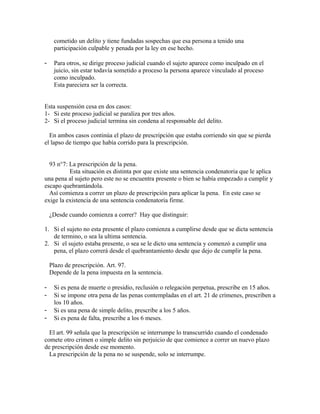 cometido un delito y tiene fundadas sospechas que esa persona a tenido una
participación culpable y penada por la ley en ese hecho.
- Para otros, se dirige proceso judicial cuando el sujeto aparece como inculpado en el
juicio, sin estar todavía sometido a proceso la persona aparece vinculado al proceso
como inculpado.
Esta pareciera ser la correcta.
Esta suspensión cesa en dos casos:
1- Si este proceso judicial se paraliza por tres años.
2- Si el proceso judicial termina sin condena al responsable del delito.
En ambos casos continúa el plazo de prescripción que estaba corriendo sin que se pierda
el lapso de tiempo que había corrido para la prescripción.
93 n°7: La prescripción de la pena.
Esta situación es distinta por que existe una sentencia condenatoria que le aplica
una pena al sujeto pero este no se encuentra presente o bien se había empezado a cumplir y
escapo quebrantándola.
Así comienza a correr un plazo de prescripción para aplicar la pena. En este caso se
exige la existencia de una sentencia condenatoria firme.
¿Desde cuando comienza a correr? Hay que distinguir:
1. Si el sujeto no esta presente el plazo comienza a cumplirse desde que se dicta sentencia
de termino, o sea la ultima sentencia.
2. Si el sujeto estaba presente, o sea se le dicto una sentencia y comenzó a cumplir una
pena, el plazo correrá desde el quebrantamiento desde que dejo de cumplir la pena.
Plazo de prescripción. Art. 97.
Depende de la pena impuesta en la sentencia.
- Si es pena de muerte o presidio, reclusión o relegación perpetua, prescribe en 15 años.
- Si se impone otra pena de las penas contempladas en el art. 21 de crímenes, prescriben a
los 10 años.
- Si es una pena de simple delito, prescribe a los 5 años.
- Si es pena de falta, prescribe a los 6 meses.
El art. 99 señala que la prescripción se interrumpe lo transcurrido cuando el condenado
comete otro crimen o simple delito sin perjuicio de que comience a correr un nuevo plazo
de prescripción desde ese momento.
La prescripción de la pena no se suspende, solo se interrumpe.
 