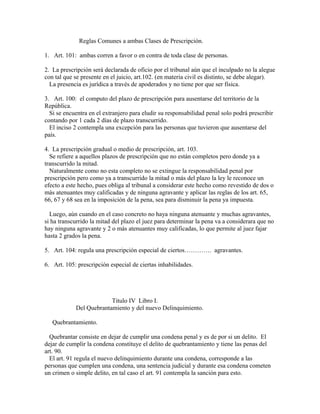 Reglas Comunes a ambas Clases de Prescripción.
1. Art. 101: ambas corren a favor o en contra de toda clase de personas.
2. La prescripción será declarada de oficio por el tribunal aún que el inculpado no la alegue
con tal que se presente en el juicio, art.102. (en materia civil es distinto, se debe alegar).
La presencia es jurídica a través de apoderados y no tiene por que ser física.
3. Art. 100: el computo del plazo de prescripción para ausentarse del territorio de la
República.
Si se encuentra en el extranjero para eludir su responsabilidad penal solo podrá prescribir
contando por 1 cada 2 días de plazo transcurrido.
El inciso 2 contempla una excepción para las personas que tuvieron que ausentarse del
país.
4. La prescripción gradual o medio de prescripción, art. 103.
Se refiere a aquellos plazos de prescripción que no están completos pero donde ya a
transcurrido la mitad.
Naturalmente como no esta completo no se extingue la responsabilidad penal por
prescripción pero como ya a transcurrido la mitad o más del plazo la ley le reconoce un
efecto a este hecho, pues obliga al tribunal a considerar este hecho como revestido de dos o
más atenuantes muy calificadas y de ninguna agravante y aplicar las reglas de los art. 65,
66, 67 y 68 sea en la imposición de la pena, sea para disminuir la pena ya impuesta.
Luego, aún cuando en el caso concreto no haya ninguna atenuante y muchas agravantes,
si ha transcurrido la mitad del plazo el juez para determinar la pena va a considerara que no
hay ninguna agravante y 2 o más atenuantes muy calificadas, lo que permite al juez fajar
hasta 2 grados la pena.
5. Art. 104: regula una prescripción especial de ciertos…………. agravantes.
6. Art. 105: prescripción especial de ciertas inhabilidades.
Titulo IV Libro I.
Del Quebrantamiento y del nuevo Delinquimiento.
Quebrantamiento.
Quebrantar consiste en dejar de cumplir una condena penal y es de por si un delito. El
dejar de cumplir la condena constituye el delito de quebrantamiento y tiene las penas del
art. 90.
El art. 91 regula el nuevo delinquimiento durante una condena, corresponde a las
personas que cumplen una condena, una sentencia judicial y durante esa condena cometen
un crimen o simple delito, en tal caso el art. 91 contempla la sanción para esto.
 