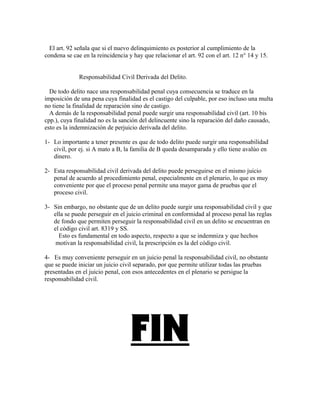 El art. 92 señala que si el nuevo delinquimiento es posterior al cumplimiento de la
condena se cae en la reincidencia y hay que relacionar el art. 92 con el art. 12 n° 14 y 15.
Responsabilidad Civil Derivada del Delito.
De todo delito nace una responsabilidad penal cuya consecuencia se traduce en la
imposición de una pena cuya finalidad es el castigo del culpable, por eso incluso una multa
no tiene la finalidad de reparación sino de castigo.
A demás de la responsabilidad penal puede surgir una responsabilidad civil (art. 10 bis
cpp.), cuya finalidad no es la sanción del delincuente sino la reparación del daño causado,
esto es la indemnización de perjuicio derivada del delito.
1- Lo importante a tener presente es que de todo delito puede surgir una responsabilidad
civil, por ej. si A mato a B, la familia de B queda desamparada y ello tiene avalúo en
dinero.
2- Esta responsabilidad civil derivada del delito puede perseguirse en el mismo juicio
penal de acuerdo al procedimiento penal, especialmente en el plenario, lo que es muy
conveniente por que el proceso penal permite una mayor gama de pruebas que el
proceso civil.
3- Sin embargo, no obstante que de un delito puede surgir una responsabilidad civil y que
ella se puede perseguir en el juicio criminal en conformidad al proceso penal las reglas
de fondo que permiten perseguir la responsabilidad civil en un delito se encuentran en
el código civil art. 8319 y SS.
Esto es fundamental en todo aspecto, respecto a que se indemniza y que hechos
motivan la responsabilidad civil, la prescripción es la del código civil.
4- Es muy conveniente perseguir en un juicio penal la responsabilidad civil, no obstante
que se puede iniciar un juicio civil separado, por que permite utilizar todas las pruebas
presentadas en el juicio penal, con esos antecedentes en el plenario se persigue la
responsabilidad civil.
FIN
 