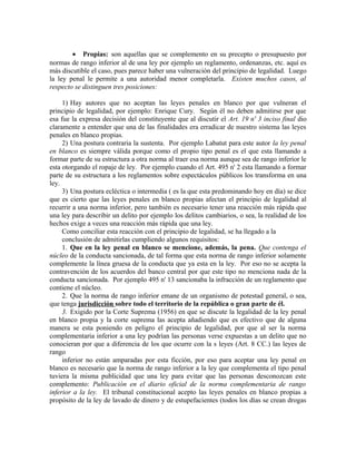 • Propias: son aquellas que se complemento en su precepto o presupuesto por
normas de rango inferior al de una ley por ejemplo un reglamento, ordenanzas, etc. aquí es
más discutible el caso, pues parece haber una vulneración del principio de legalidad. Luego
la ley penal le permite a una autoridad menor completarla. Existen muchos casos, al
respecto se distinguen tres posiciones:
1) Hay autores que no aceptan las leyes penales en blanco por que vulneran el
principio de legalidad, por ejemplo: Enrique Cury. Según él no deben admitirse por que
esa fue la expresa decisión del constituyente que al discutir el Art. 19 n' 3 inciso final dio
claramente a entender que una de las finalidades era erradicar de nuestro sistema las leyes
penales en blanco propias.
2) Una postura contraria la sustenta. Por ejemplo Labatut para este autor la ley penal
en blanco es siempre válida porque como el propio tipo penal es el que esta llamando a
formar parte de su estructura a otra norma al traer esa norma aunque sea de rango inferior le
esta otorgando el ropaje de ley. Por ejemplo cuando el Art. 495 n' 2 esta llamando a formar
parte de su estructura a los reglamentos sobre espectáculos públicos los transforma en una
ley.
3) Una postura ecléctica o intermedia ( es la que esta predominando hoy en día) se dice
que es cierto que las leyes penales en blanco propias afectan el principio de legalidad al
recurrir a una norma inferior, pero también es necesario tener una reacción más rápida que
una ley para describir un delito por ejemplo los delitos cambiarios, o sea, la realidad de los
hechos exige a veces una reacción más rápida que una ley.
Como conciliar esta reacción con el principio de legalidad, se ha llegado a la
conclusión de admitirlas cumpliendo algunos requisitos:
1. Que en la ley penal en blanco se mencione, además, la pena. Que contenga el
núcleo de la conducta sancionada, de tal forma que esta norma de rango inferior solamente
complemente la línea gruesa de la conducta que ya esta en la ley. Por eso no se acepta la
contravención de los acuerdos del banco central por que este tipo no menciona nada de la
conducta sancionada. Por ejemplo 495 n' 13 sancionaba la infracción de un reglamento que
contiene el núcleo.
2. Que la norma de rango inferior emane de un organismo de potestad general, o sea,
que tenga jurisdicción sobre todo el territorio de la república o gran parte de él.
3. Exigido por la Corte Suprema (1956) en que se discute la legalidad de la ley penal
en blanco propia y la corte suprema las acepta añadiendo que es efectivo que de alguna
manera se esta poniendo en peligro el principio de legalidad, por que al ser la norma
complementaria inferior a una ley podrían las personas verse expuestas a un delito que no
conocieran por que a diferencia de los que ocurre con la s leyes (Art. 8 CC.) las leyes de
rango
inferior no están amparadas por esta ficción, por eso para aceptar una ley penal en
blanco es necesario que la norma de rango inferior a la ley que complementa el tipo penal
tuviera la misma publicidad que una ley para evitar que las personas desconozcan este
complemento: Publicación en el diario oficial de la norma complementaria de rango
inferior a la ley. El tribunal constitucional acepto las leyes penales en blanco propias a
propósito de la ley de lavado de dinero y de estupefacientes (todos los días se crean drogas
 