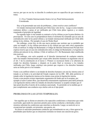 nuevas, por que en esa ley se describe la conducta pero no especifica de que sustancia se
trata).
2.1.3Los Tratados Internacionales frente a la Ley Penal Intrínsecamente
Considerada.
Hoy se ha presentado una serie de problemas ¿ cómo resolver estos conflictos?
Un tratado internacional ratificado por Chile tiene valor de ley. Luego si estos tratados
contienen delitos y penas al ser ratificados por Chile tiene plena vigencia y se estaría
respetando el principio de legalidad.
En segundo lugar si este tratado es contrario a la ley chilena ya por la pena distinta o la
prescripción. En este caso la jurisprudencia hasta el momento ha sostenido que en caso de
contradicción entre la ley penal chilena y un tratado internacional ratificado por Chile debe
primar la ley chilena. Por ejemplo el caso de Walter Rauf.
Sin embargo, existe hoy en día una nueva postura que sostiene que es probable que
entre un tratado y la ley chilena prevalezca la ley chilena por que entre otros argumentos
Chile al ratificar el código de Bustamante o Código de Derecho Internacional Privado hizo
expresa reserva que en caso de contradicción entre el código de Bustamante y la legislación
chilena prevalecerá la ley chilena ( Chile al ratificar el C. De Bustamante dejó establecida
ésta reserva).
Sin embargo, esto sería aceptado en él derecho internacional de cualquier materia,
salvo los tratados internacionales que versan sobre derechos humanos su argumento esta en
el Art. 5 de la constitución en el inciso 2. Primero se reconocen limite a la soberanía de
estado los derechos humanos y después en la parte final se reconoce a los tratados
ratificados por Chile, luego concluye esta postura que respecto a los derechos humanos
seria un limite previo a los tratados.
Frente a un conflicto relativo a un tratado de derechos humanos con una ley interna como el
tratado es un limite a la actividad del Estado respecto de los DD. HH. debe preferirse el
tratado sobre la legislación interna en los demás cosas prima la legislación interna.
Frente a esta postura existen importantes argumentos de fondo que no la aceptan, por
ejemplo el autor Lautaro Ríos, que desarrolla extensamente argumentos para darle primacía
a la legislación interna sobre los tratados de derechos humanos se aceptan siempre que el
tipo penal describa el núcleo de la conducta sancionada. Es permitido en la medida que el
juez complemente una conducta cuyo núcleo está en el tipo penal.
PROBLEMAS EN LAS LEYES TEMPORALES.
Son aquellas que se dictan en atención a las especiales condiciones o situaciones que están
ocurriendo, agravando las sanciones penales para ciertas conductas y destinadas a durar
mientras subsistan las condiciones que ameritan su dictación. Luego, su razón de ser es
excepcional por ejemplo, un terremoto, una guerra, etc.
Su efecto es sancionar penalmente conductas que normalmente no son, o bien agravar las
penalidades para hechos que en situaciones normales no tienen una sanción tan grave.
 