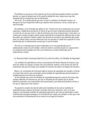 El problema es que pasa con los aspectos de la ley penal para aquellos hechos ocurridos
durante su vigencia después que la ley penal ha dejado de tener vigencia por que han
desaparecido las condiciones que la justificaban.
Por el art. 18 se podría pensar que una ves que se establezca el derecho común y se
deroguen las leyes temporales habría que adecuar estas sentencias a la ley común que es
más favorable.
Sin embargo, se ha estimado que aplicar el art. 18 para estas leyes temporales que son tan
especiales, simplemente produciría el efecto de que las leyes temporales penales perderían
su razón de ser, por que como se sabe de antemano que la ley temporal que es más grave va
a durar poco tiempo siempre estaría siendo superada por la legislación ordinaria que es más
favorable, por ejemplo el ladrón robaría más durante un terremoto aún sabiendo que puede
tener un castigo mayor, por que sabría que una vez que pase el estado de excepción se vería
beneficiado por el ordenamiento común que es más favorable.
Por ello se a estimado que las leyes temporales no se ven perjudicadas por el
ordenamiento común más favorable y todos los hechos ocurridos durante la vigencia de la
ley temporal serán juzgados por ella y esa sentencias no serán modificadas por el
ordenamiento común.
La Retroactividad e Irretroactividad de la Ley más Favorable y las Medidas de Seguridad.
Las medidas de seguridad son ciertas consecuencias del delito distintas de la pena y que
tiene por objeto no castigar al sujeto sino resocializarlo, tratarlo, en fin tienen una idea de
tratamiento más que de castigo, por ejemplo los menores de edad y los hogares de menores.
Opera o no el principio de irretroactividad en materia de seguridad, por ejemplo, el hecho
se comete bajo una ley que contempla ciertas medidas de seguridad que posteriormente es
reemplazado por una nueva ley posterior.
Se ha estimado que como las medidas de seguridad persiguen la mejoría del sujeto ellas
siempre deberían ser retroactivas, por que se entiende que las ultimas que se dicten
deberían responder a los tratamientos más actualizados y por deberían beneficiar incluso a
los que se regían por la ley anterior.
En general se acepta esta idea de aplicación inmediata de las nuevas medidas de
seguridad incluso respecto de hechos ocurridos bajo leyes anteriores, salvo en lo que
respecta a las llamadas medidas de seguridad asegurativas que más que destinadas a tratar
al delincuente persiguen proteger a la sociedad de este sujeto, por ejemplo se dice que es de
esta naturaleza el internamiento de un menor en un hogar de menores.
 