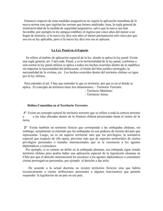 Entonces respecto de estas medidas asegurativas no regiría la aplicación inmediata de la
nueva norma sino que regirían las normas que hemos analizado; ósea, la regla general de
irretroactividad de la medida de seguridad asegurativa, salvo que la nueva sea más
favorable, por ejemplo la ley antigua establece el ingreso por cinco años del menor a un
hogar de menores, si la nueva ley dice seis años el menor permanecerá solo cinco por que
esa era su ley aplicable, pero si la nueva ley dice tres esa se aplicara.
La Ley Penal en el Espacio.
Se refiere al ámbito de aplicación espacial de la ley, donde se aplica la ley penal. Existe
una regla general, art. 5 del coda. Penal, y es la territorialidad de la ley penal, conforme a
esta norma la ley penal chilena se aplica a todos los hechos ocurridos dentro de la república
sin importar la nacionalidad del delincuente, el titular del bien jurídico protegido, la
nacionalidad de la víctima, etc. Los hechos ocurridos dentro del territorio chileno se rigen
por la ley chilena .
Para entender el art. 5 hay que entender lo que es territorio, por que es en el dónde se
aplica. El concepto de territorio tiene tres dimensiones: - Territorio Terrestre.
- Territorio Marítimo.
- Territorio Aéreo.
Delitos Cometidos en el Territorio Terrestre.
1° Existe un concepto natural de territorio terrestre que se refiere a toda la corteza terrestre
y a las islas ubicadas dentro de la frontera chilena proyectadas hasta el centro de la
tierra.
2° Existe también un territorio ficticio que corresponde a las embajadas chilenas, sin
embargo, actualmente se entiende que las embajadas no son pedazos de terreno del país que
representan. Luego, no es un aspecto territorial sino que los privilegios, la normativa
especial que respecto de ella opera, proviene más que de aspectos territoriales de ciertos
privilegios personales o tratados internacionales que se le reconocen a los agentes
diplomáticos o consulares.
Por ejemplo, si se comete un delito en la embajada alemana, esa embajada sigue siendo
territorio chileno pero podría haber una aplicación especial de la legislación alemana en
Chile por que el derecho internacional les reconoce a los agentes diplomáticos o consulares
ciertas prerrogativas personales, por ejemplo el derecho a dar asilo.
De acuerdo a la actual doctrina no existen territorios ficticios sino que habría
reconocimiento a ciertas atribuciones personales a algunos funcionarios que permite
suspender la legislación de un país en ese país.
 