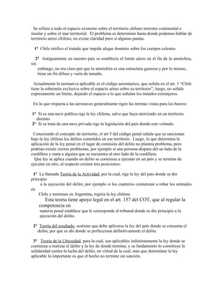 Se refiere a todo el espacio existente sobre el territorio chileno terrestre continental e
insular y sobre el mar territorial. El problema es determinar hasta donde podemos hablar de
territorio aéreo chileno, no existe claridad pero si algunas pautas.
1° Chile ratifico el tratado que impide alegar dominio sobre los cuerpos celestes.
2° Antiguamente en nuestro país se establecía el limite aéreo en el fin de la atmósfera,
sin
embargo, no era claro por que la atmósfera es una estructura gaseosa y por lo mismo,
tiene un fin difuso y varía de tamaño.
Actualmente la normativa aplicable es el código aeronáutico, que señala en el art. 1 “Chile
tiene la soberanía exclusiva sobre el espacio aéreo sobre su territorio”; luego, no señala
expresamente un limite, dejando el espacio a lo que señalan los tratados extranjeros.
En lo que respecta a las aeronaves generalmente rigen las normas vistas para los barcos:
1° Si es una nave publica rige la ley chilena, salvo que haya aterrizado en un territorio
distinto.
2° Si se trata de una nave privada rige la legislación del país donde este volando.
Conociendo el concepto de territorio, el art 5 del código penal señala que se sancionan
bajo la ley chilena los delitos cometidos en ese territorio. Luego, lo que determina la
aplicación de la ley penal en el lugar de comisión del delito no plantea problema, pero
podrían existir ciertos problemas, por ejemplo si una persona dispara del un lado de la
cordillera y mata a alguien que se encuentra al otro lado de la cordillera.
Que ley se aplica cuando un delito se comienza a ejecutar en un país y se termina de
ejecutar en otro, al respecto existen tres posiciones:
1° La llamada Teoría de la Actividad, por la cual, rige la ley del país donde se dio
principio
a la ejecución del delito, por ejemplo si los cuatreros comienzan a robar los animales
en
Chile y terminan en Argentina, regiría la ley chilena.
Esta teoría tiene apoyo legal en el art. 157 del COT, que al regular la
competencia en
materia penal establece que le corresponde al tribunal donde se dio principio a la
ejecución del delito.
2° Teoría del resultado, sostiene que debe aplicarse la ley del país donde se consuma el
delito, por que es ahí donde se perfecciona definitivamente el delito.
3° Teoría de la Ubicuidad, para la cual, son aplicables indistintamente la ley donde se
comienza a realizar el delito y la ley de donde termina; y su fundamento lo constituye la
solidaridad contra la lucha del delito, en virtud de la cual, más que determinar la ley
aplicable lo importante es que el hecho no termine sin sanción.
 