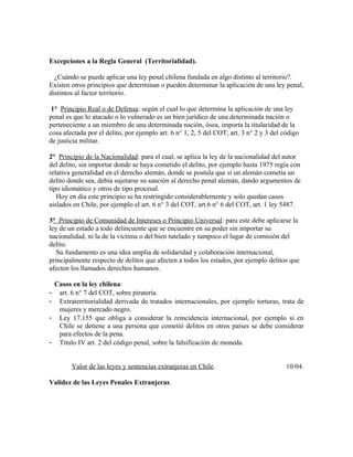 Excepciones a la Regla General (Territorialidad).
¿Cuándo se puede aplicar una ley penal chilena fundada en algo distinto al territorio?.
Existen otros principios que determinan o pueden determinar la aplicación de una ley penal,
distintos al factor territorio.
1° Principio Real o de Defensa: según el cual lo que determina la aplicación de una ley
penal es que lo atacado o lo vulnerado es un bien jurídico de una determinada nación o
perteneciente a un miembro de una determinada nación, ósea, importa la titularidad de la
cosa afectada por el delito, por ejemplo art. 6 n° 1, 2, 5 del COT; art. 3 n° 2 y 3 del código
de justicia militar.
2° Principio de la Nacionalidad: para el cual, se aplica la ley de la nacionalidad del autor
del delito, sin importar donde se haya cometido el delito, por ejemplo hasta 1975 regía con
relativa generalidad en el derecho alemán, donde se postula que si un alemán cometía un
delito donde sea, debía sujetarse su sanción al derecho penal alemán, dando argumentos de
tipo idiomático y otros de tipo procesal.
Hoy en día este principio se ha restringido considerablemente y solo quedan casos
aislados en Chile, por ejemplo el art. 6 n° 3 del COT, art.6 n° 6 del COT, art. 1 ley 5487.
3° Principio de Comunidad de Intereses o Principio Universal: para este debe aplicarse la
ley de un estado a todo delincuente que se encuentre en su poder sin importar su
nacionalidad, ni la de la víctima o del bien tutelado y tampoco el lugar de comisión del
delito.
Su fundamento es una idea amplia de solidaridad y colaboración internacional,
principalmente respecto de delitos que afecten a todos los estados, por ejemplo delitos que
afecten los llamados derechos humanos.
Casos en la ley chilena:
- art. 6 n° 7 del COT, sobre piratería.
- Extraterritorialidad derivada de tratados internacionales, por ejemplo torturas, trata de
mujeres y mercado negro.
- Ley 17.155 que obliga a considerar la reincidencia internacional, por ejemplo si en
Chile se detiene a una persona que cometió delitos en otros países se debe considerar
para efectos de la pena.
- Titulo IV art. 2 del código penal, sobre la falsificación de moneda.
Valor de las leyes y sentencias extranjeras en Chile. 10/04.
Validez de las Leyes Penales Extranjeras.
 
