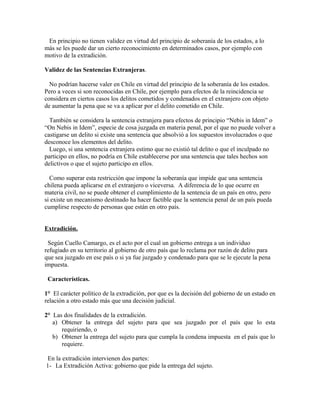 En principio no tienen validez en virtud del principio de soberanía de los estados, a lo
más se les puede dar un cierto reconocimiento en determinados casos, por ejemplo con
motivo de la extradición.
Validez de las Sentencias Extranjeras.
No podrían hacerse valer en Chile en virtud del principio de la soberanía de los estados.
Pero a veces si son reconocidas en Chile, por ejemplo para efectos de la reincidencia se
considera en ciertos casos los delitos cometidos y condenados en el extranjero con objeto
de aumentar la pena que se va a aplicar por el delito cometido en Chile.
También se considera la sentencia extranjera para efectos de principio “Nebis in Idem” o
“On Nebis in Idem”, especie de cosa juzgada en materia penal, por el que no puede volver a
castigarse un delito si existe una sentencia que absolvió a los supuestos involucrados o que
desconoce los elementos del delito.
Luego, si una sentencia extranjera estimo que no existió tal delito o que el inculpado no
participo en ellos, no podría en Chile establecerse por una sentencia que tales hechos son
delictivos o que el sujeto participo en ellos.
Como superar esta restricción que impone la soberanía que impide que una sentencia
chilena pueda aplicarse en el extranjero o viceversa. A diferencia de lo que ocurre en
materia civil, no se puede obtener el cumplimiento de la sentencia de un país en otro, pero
si existe un mecanismo destinado ha hacer factible que la sentencia penal de un país pueda
cumplirse respecto de personas que están en otro país.
Extradición.
Según Cuello Camargo, es el acto por el cual un gobierno entrega a un individuo
refugiado en su territorio al gobierno de otro país que lo reclama por razón de delito para
que sea juzgado en ese país o si ya fue juzgado y condenado para que se le ejecute la pena
impuesta.
Características.
1° El carácter político de la extradición, por que es la decisión del gobierno de un estado en
relación a otro estado más que una decisión judicial.
2° Las dos finalidades de la extradición.
a) Obtener la entrega del sujeto para que sea juzgado por el país que lo esta
requiriendo, o
b) Obtener la entrega del sujeto para que cumpla la condena impuesta en el país que lo
requiere.
En la extradición intervienen dos partes:
1- La Extradición Activa: gobierno que pide la entrega del sujeto.
 