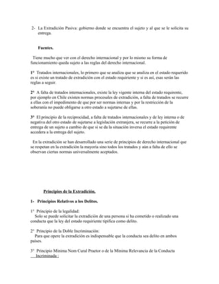 2- La Extradición Pasiva: gobierno donde se encuentra el sujeto y al que se le solicita su
entrega.
Fuentes.
Tiene mucho que ver con el derecho internacional y por lo mismo su forma de
funcionamiento queda sujeto a las reglas del derecho internacional.
1° Tratados internacionales, lo primero que se analiza que se analiza en el estado requerido
es si existe un tratado de extradición con el estado requiriente y si es así, esas serán las
reglas a seguir.
2° A falta de tratados internacionales, existe la ley vigente interna del estado requirente,
por ejemplo en Chile existen normas procesales de extradición, a falta de tratados se recurre
a ellas con el impedimento de que por ser normas internas y por la restricción de la
soberanía no puede obligarse a otro estado a sujetarse de ellas.
3° El principio de la reciprocidad, a falta de tratados internacionales y de ley interna o de
negativa del otro estado de sujetarse a legislación extranjera, se recurre a la petición de
entrega de un sujeto a cambio de que si se da la situación inversa el estado requirente
accedera a la entrega del sujeto.
En la extradición se han desarrollado una serie de principios de derecho internacional que
se respetan en la extradición la mayoría sino todos los tratados y aún a falta de ello se
observan ciertas normas universalmente aceptados.
Principios de la Extradición.
1- Principios Relativos a los Delitos.
1° Principio de la legalidad:
Solo se puede solicitar la extradición de una persona si ha cometido o realizado una
conducta que la ley del estado requiriente tipifica como delito.
2° Principio de la Doble Incriminación:
Para que opere la extradición es indispensable que la conducta sea delito en ambos
países.
3° Principio Mínima Nom Cural Praetor o de la Mínima Relevancia de la Conducta
Incriminada :
 