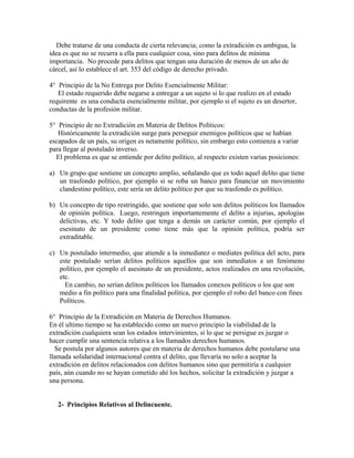 Debe tratarse de una conducta de cierta relevancia; como la extradición es ambigua, la
idea es que no se recurra a ella para cualquier cosa, sino para delitos de mínima
importancia. No procede para delitos que tengan una duración de menos de un año de
cárcel, así lo establece el art. 353 del código de derecho privado.
4° Principio de la No Entrega por Delito Esencialmente Militar:
El estado requerido debe negarse a entregar a un sujeto si lo que realizo en el estado
requirente es una conducta esencialmente militar, por ejemplo si el sujeto es un desertor,
conductas de la profesión militar.
5° Principio de no Extradición en Materia de Delitos Políticos:
Históricamente la extradición surge para perseguir enemigos políticos que se habían
escapados de un país, su origen es netamente político, sin embargo esto comienza a variar
para llegar al postulado inverso.
El problema es que se entiende por delito político, al respecto existen varias posiciones:
a) Un grupo que sostiene un concepto amplio, señalando que es todo aquel delito que tiene
un trasfondo político, por ejemplo si se roba un banco para financiar un movimiento
clandestino político, este sería un delito político por que su trasfondo es político.
b) Un concepto de tipo restringido, que sostiene que solo son delitos políticos los llamados
de opinión política. Luego, restringen importantemente el delito a injurias, apologías
delictivas, etc. Y todo delito que tenga a demás un carácter común, por ejemplo el
esesinato de un presidente como tiene más que la opinión política, podría ser
extraditable.
c) Un postulado intermedio, que atiende a la inmediatez o mediates política del acto, para
este postulado serían delitos políticos aquellos que son inmediatos a un fenómeno
político, por ejemplo el asesinato de un presidente, actos realizados en una revolución,
etc.
En cambio, no serían delitos políticos los llamados conexos políticos o los que son
medio a fin político para una finalidad política, por ejemplo el robo del banco con fines
Políticos.
6° Principio de la Extradición en Materia de Derechos Humanos.
En él ultimo tiempo se ha establecido como un nuevo principio la viabilidad de la
extradición cualquiera sean los estados intervinientes, si lo que se persigue es juzgar o
hacer cumplir una sentencia relativa a los llamados derechos humanos.
Se postula por algunos autores que en materia de derechos humanos debe postularse una
llamada solidaridad internacional contra el delito, que llevaría no solo a aceptar la
extradición en delitos relacionados con delitos humanos sino que permitiría a cualquier
país, aún cuando no se hayan cometido ahí los hechos, solicitar la extradición y juzgar a
una persona.
2- Principios Relativos al Delincuente.
 