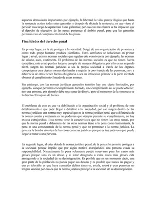 aspectos demasiados importantes por ejemplo, la libertad, la vida, parece ilógico que hasta
la sentencia actúen todas estas garantías y después de dictada la sentencia, en que viene el
periodo mas largo desaparezcan Estas garantías; por eso con mas fuerza se ha impuesto que
el derecho de ejecución de las penas pertenece al ámbito penal, para que las garantías
permanezcan al cumplimiento total de las penas.
Finalidades del derecho penal
En primer lugar, es la de proteger a la sociedad. Surge de una organización de personas y
como todo grupo humano produce conflictos. Estos conflictos se solucionan en primer
lugar o nivel, existen normas sociales que regulan esta convivencia por ejemplo, las normas
de saludo, aseo, vestimenta. El problema de las normas sociales es que no tienen fuerza
coercitiva, esto es no pueden hacerse cumplir de manera obligatoria, por ello en un segundo
nivel, surgen las normas jurídicas o sea la propia sociedad a través de los órganos
competentes crea ciertas normas destinadas a regular la convivencia de las personas, pero a
diferencia de otras tienen fuerza obligatoria o sea su infracción permite a la parte afectada
obtener el cumplimiento forzado de estas normas.
Sin embargo, con las normas jurídicas generales también hay una cierta limitación, por
ejemplo, aunque permiten el cumplimiento forzado, este cumplimiento no se puede obtener,
por una persona, por ejemplo debe una suma de dinero, pero al momento de la sentencia se
ha hecho el traspaso de bienes.
El problema de esto es que va debilitando a la organización social y el problema de este
debilitamiento e que pude llegar a debilitar a la sociedad, por eso surgen dentro de las
normas jurídicas una norma muy especial que es la norma jurídico penal que a diferencia de
la norma común y ordinaria es tan poderosa que siempre permite su cumplimiento, no hay
excusa extrajuridica. Esta norma tiene la característica que no tienen las otras ramas, por
que la norma penal a diferencia de las otras normas tiene a la pena como herramienta, la
pena es una consecuencia de la norma penal y que no pertenece a la norma jurídica. La
pena es la bomba atómica de las consecuencias jurídicas porque es tan poderosa que puede
llegar a matar a una persona.
En segundo lugar, al estar dotada la norma jurídico penal, de la pena ello permite proteger a
la sociedad porque impide que por algún motivo extrajuridico una persona eluda su
responsabilidad. Naturalmente la pena solamente puede reservarse para los casos más
graves porque sino es un abuso y al estar designada a estos casos mas graves esta
protegiendo a la sociedad de su desintegración. Es posible que en un momento dado, una
gran parte de la población no pueda pagar sus deudas y es posible que nunca las pague y
eso es tolerable es que haya cometido delitos (muerte, estafa, robo) y esas personas no
tengan sanción por eso es que la norma jurídica protege a la sociedad de su desintegración.
 