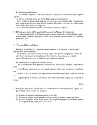 1° La no Entrega del Nacional.
Por ejemplo España, si otro país solicita la entrega de un nacional para juzgarlo,
España
no debería entregarlo como una forma de proteger a sus nacionales.
En el código de derecho internacional privado existe una regla parecida, esta establece
que los estados adherentes a ese código no están obligados a entregar a sus nacionales a
otro estado, pero si deberán juzgarlos.
En el derecho interno chileno no existe norma expresa al respecto.
2° El Carácter Amplio del Concepto de Delincuente en Materia de Extradición.
No solo se puede pedir al delincuente, sino también al cómplice y al incubridor, y del
mismo modo no es necesario que el delito este consumado para que opere la extradición
(Tentativa, etc.).
3° Principio Relativo a la Pena.
1° Principio de Referencia Expresa de la Pena Imponer, si la Solicitud se Refiere a la
ejecución de Penas Impuestas.
Por ejemplo si un país solicita a otro a un sujeto para ejecutar una pena de 10 años de
cárcel, necesariamente el cumplimiento debe referirse a esa pena y no se puede
aprovechar ese proceso de extradición para aplicar otras penas.
2° La Imposibilidad de Aplicar la Pena de Muerte.
Se ha establecido como principio universal que no se puede entregar a una persona
para
ser condenada a muerte y por eso cuando estamos frente a un proceso de extradición
que
conlleve la pena de muerte debe expresamente establecer por el país requirente que no
va
a aplicar pena de muerte, sino la que esta inmediatamente después en su escala de
penas.
13/04
3° Para poder aplicar una sanción penal es necesario que en ambos países este vigente tal
posibilidad, ello no ocurre por ejemplo:
a) Cuando en uno de los países ese delito prescribió
b) Cuando en uno de los países se ha dictado una ley de amnistía sobre ese hecho.
c) Cuando en alguno de los países existe cosa juzgada respecto de los mismos hechos.
No se puede reabrir algo que ya fue fallado.
 