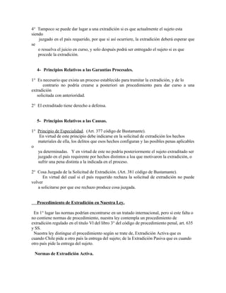 4° Tampoco se puede dar lugar a una extradición si es que actualmente el sujeto esta
siendo
juzgado en el país requerido, por que si así ocurriere, la extradición deberá esperar que
se
o resuelva el juicio en curso, y solo después podrá ser entregado el sujeto si es que
procede la extradición.
4- Principios Relativos a las Garantías Procesales.
1° Es necesario que exista un proceso establecido para tramitar la extradición, y de lo
contrario no podría crearse a posteriori un procedimiento para dar curso a una
extradición
solicitada con anterioridad.
2° El extraditado tiene derecho a defensa.
5- Principios Relativos a las Causas.
1° Principio de Especialidad. (Art. 377 código de Bustamante).
En virtud de este principio debe indicarse en la solicitud de extradición los hechos
materiales de ella, los delitos que esos hechos configuran y las posibles penas aplicables
o
ya determinadas. Y en virtud de este no podría posteriormente el sujeto extraditado ser
juzgado en el país requirente por hechos distintos a loa que motivaron la extradición, o
sufrir una pena distinta a la indicada en el proceso.
2° Cosa Juzgada de la Solicitud de Extradición. (Art. 381 código de Bustamante).
En virtud del cual si el país requerido rechaza la solicitud de extradición no puede
volver
a solicitarse por que ese rechazo produce cosa juzgada.
Procedimiento de Extradición en Nuestra Ley.
En 1° lugar las normas podrían encontrarse en un tratado internacional, pero si este falta o
no contiene normas de procedimiento, nuestra ley contempla un procedimiento de
extradición regulado en el titulo Vl del libro 3° del código de procedimiento penal, art. 635
y SS.
Nuestra ley distingue el procedimiento según se trate de, Extradición Activa que es
cuando Chile pide a otro país la entrega del sujeto; de la Extradición Pasiva que es cuando
otro país pide la entrega del sujeto.
Normas de Extradición Activa.
 