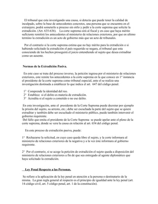 El tribunal que esta investigando una causa, si detecta que puede tener la calidad de
inculpado, sobre la base de antecedentes concretos, una persona que se encuentra en el
extranjero, podrá someterlo a proceso sin oírlo y pedir a la corte suprema que solicite la
extradición. (Art. 635-636). La corte suprema oirá al fiscal y en caso que haya mérito
suficiente remitirá los antecedentes al ministerio de relaciones exteriores, por que en ultimo
termino la extradición es un acto de gobierno más que un acto de tribunales.
Por el contrarío si la corte suprema estima que no hay mérito para la extradición o si
habiendo solicitado la extradición el país requerido se negara, el tribunal que esta
conociendo de los hechos proseguirá el juicio entendiendo al sujeto que desea extraditar
como un ausente.
Normas de la Extradición Pasiva.
En este caso se trata del proceso inverso, la petición ingresa por el ministerio de relaciones
exteriores, este remite los antecedentes a la corte suprema en la que conoce en 1° instancia
el presidente de la corte suprema como tribunal especial, ante el se realiza una
investigación destinada a establecer lo que indica el art. 647 del código penal.
1° Comprende la identidad del reo.
2° Establece si el delito es materia de extradición.
3° Acredita si el sujeto a cometido o no ese delito.
En esta investigación, ante el presidente de la Corte Suprema puede decretar por ejemplo
la prisión del sujeto, su arresto, etc.; debe ser escuchada la parte del sujeto que se quiere
extraditar y también debe ser escuchado el ministerio público, puede también intervenir el
gobierno requirente.
Del fallo que emita el presidente de la Corte Suprema se puede apelar ante el pleno de la
corte suprema, donde se vera la causa en relación al art. 654 del código penal.
En este proceso de extradición pasiva, puede:
1° Rechazarse la solicitud, en cuyo caso queda libre el sujeto, y la corte informara al
ministerio de relaciones exteriores de la negativa y a la vez éste informara al gobierno
requirente.
2° Por el contrario, si se acoge la petición de extradición el sujeto queda a disposición del
ministerio de relaciones exteriores a fin de que sea entregado al agente diplomático que
haya solicitado la extradición.
Ley Penal Respecto a las Personas.
Se refiere a la aplicación de la ley penal en atención a la persona o destinatario de la
misma. La gran regla general al respecto es el principio de igualdad ante la ley penal (art.
14 código civil, art. 5 código penal, art. 1 de la constitución).
 