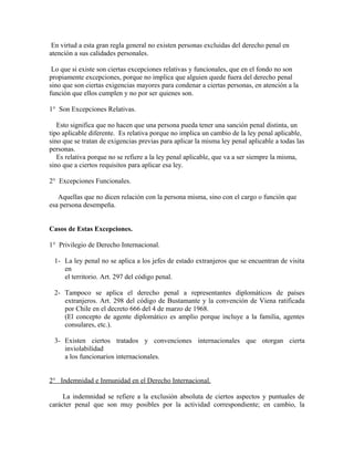 En virtud a esta gran regla general no existen personas excluidas del derecho penal en
atención a sus calidades personales.
Lo que si existe son ciertas excepciones relativas y funcionales, que en el fondo no son
propiamente excepciones, porque no implica que alguien quede fuera del derecho penal
sino que son ciertas exigencias mayores para condenar a ciertas personas, en atención a la
función que ellos cumplen y no por ser quienes son.
1° Son Excepciones Relativas.
Esto significa que no hacen que una persona pueda tener una sanción penal distinta, un
tipo aplicable diferente. Es relativa porque no implica un cambio de la ley penal aplicable,
sino que se tratan de exigencias previas para aplicar la misma ley penal aplicable a todas las
personas.
Es relativa porque no se refiere a la ley penal aplicable, que va a ser siempre la misma,
sino que a ciertos requisitos para aplicar esa ley.
2° Excepciones Funcionales.
Aquellas que no dicen relación con la persona misma, sino con el cargo o función que
esa persona desempeña.
Casos de Estas Excepciones.
1° Privilegio de Derecho Internacional.
1- La ley penal no se aplica a los jefes de estado extranjeros que se encuentran de visita
en
el territorio. Art. 297 del código penal.
2- Tampoco se aplica el derecho penal a representantes diplomáticos de países
extranjeros. Art. 298 del código de Bustamante y la convención de Viena ratificada
por Chile en el decreto 666 del 4 de marzo de 1968.
(El concepto de agente diplomático es amplio porque incluye a la familia, agentes
consulares, etc.).
3- Existen ciertos tratados y convenciones internacionales que otorgan cierta
inviolabilidad
a los funcionarios internacionales.
2° Indemnidad e Inmunidad en el Derecho Internacional.
La indemnidad se refiere a la exclusión absoluta de ciertos aspectos y puntuales de
carácter penal que son muy posibles por la actividad correspondiente; en cambio, la
 