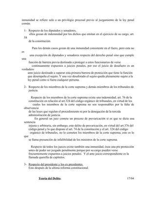 inmunidad se refiere solo a un privilegio procesal previo al juzgamiento de la ley penal
común.
1- Respecto de los diputados y senadores,
ellos gozan de indemnidad por los dichos que emitan en el ejercicio de su cargo, art.
58
de la constitución.
Para los demás casos gozan de una inmunidad consistente en el fuero, pero esta no
es
una excepción de diputados y senadores respecto del derecho penal sino que cumple
una
función de barrera previa destinada a proteger a estos funcionarios de verse
continuamente expuestos a juicios penales, por eso el juicio de desafuero es un
verdadero
ante juicio destinado a superar esta primera barrera de protección que tiene la función
que desempeña el sujeto. Y una vez desaforado el sujeto queda plenamente sujeto a la
ley penal como si fuera cualquier persona.
2- Respecto de los miembros de la corte suprema y demás miembros de los tribunales de
justicia.
Respecto de los miembros de la corte suprema existe una indemnidad, art. 76 de la
constitución en relación al art.324 del código orgánico de tribunales, en virtud de los
cuales los miembros de la corte suprema no son responsables por la falta de
observancia
de las leyes que regulan el procedimiento ni por la denegación de la torcida
administración de justicia.
En general un juez comete un proceso de prevaricación si es que se dicta una
sentencia
injusta y arbitraria, sin embargo, este delito de prevaricación, en virtud del art.376 del
código penal y lo que dispone el art. 74 de la constitución y el art. 324 del código
orgánico de tribunales, no lo cometen los miembros de la corte suprema; esto es lo
que
se llama presunción de infalibilidad de los ministros de la corte suprema.
Respecto de todos los jueces existe también una inmunidad, ósea una pre protección
antes de poder ser juzgado penalmente porque por su cargo pueden verse
frecuentemente expuestos a juicios penales. Y el ante juicio correspondiente es la
llamada querella de capítulos.
3- Respecto del presidente y los ex presidentes.
Esto después de la ultima reforma constitucional.
Teoría del Delito. 17/04
 