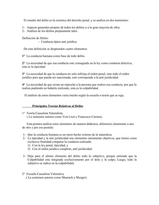 El estudio del delito es la escénica del derecho penal, y se analiza en dos momentos:
1- Aspecto generales propios de todos los delitos o a la gran mayoría de ellos.
2- Análisis de los delitos propiamente tales.
Definición de Delito:
- Conducta típica anti jurídica.
De esta definición se desprenden cuatro elementos:
1° La conducta humana como base de todo delito.
2° La necesidad de que esa conducta este consagrada en la ley como conducta delictiva,
esta es la tipicidad.
3° La necesidad de que la conducta no solo infrinja el orden penal, sino todo el orden
jurídico para que pueda ser sancionada, esto corresponde a la anti juridicidad.
4° La necesidad de que exista un reproche a la persona que realizo esa conducta, por que la
realizo pudiendo no haberla realizado, esta es la culpabilidad.
El análisis de estos elementos varía mucho según la escuela o teoría que se siga.
Principales Teorías Relativas al Delito.
1° Teoría Causalista Naturalista.
( La sostienen autores como Von Liszt y Francesco Carrara).
Esta postura analiza estos elementos de manera didáctica, diferencia claramente a uno
de otro y por eso postula:
1- Que la conducta humana es un mero hecho externo de la naturaleza.
2- La tipicidad y la anti juridicidad son elementos meramente objetivos, que tienen como
exclusiva finalidad comparar la conducta realizada:
1) Con la ley penal, tipicidad, y
2) Con el orden jurídico completo, anti juridicidad.
3- Deja para el ultimo elemento del delito todo lo subjetivo, porque entiende que la
Culpabilidad esta integrada exclusivamente por el dolo y la culpa; Luego, todo lo
subjetivo se radica en la culpabilidad.
2° Escuela Causalista Valorativa.
( La sostienen autores como Maurach y Mezger).
 