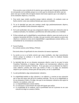 Esta escuela es una evolución de la anterior que se percata que el esquema tan didáctico
no corresponde con la realidad, porque no es cierto que los elementos del delito sean tan
puros sino que en todos ellos de alguna manera intervienen aspectos que o son subjetivos
en los elementos objetivos y viceversa.
1- Esta teoría sigue siendo causalista porque todavía entiende a la conducta como un
hecho exterior, como una conducta humana que causa un resultado.
2- Ya en la tipicidad que para esta continua siendo algo predominantemente objetivo,
persive que también existen elementos subjetivos.
3- En la anti juridicidad, más que una comparación objetiva existe una valoración entre la
conducta realizada y los mandatos y prohibiciones del orden jurídico en su totalidad.
4- Si bien entiende que la culpabilidad es esencialmente subjetiva, para esta teoría ya no se
compone únicamente del dolo y la culpa, sino que reconoce otros aspectos un poco más
objetivos o valorativos como son la imputabilidad o capacidad para cometer delitos, y la
normalidad de las circunstancias concomitantes.
3° Teoría Finalista.
(La sostiene autores como Beling y Welzet).
Esta teoría altera el significado de estos elementos de manera importante:
1- La acción ya no es un hecho exterior que causa resultados, sino algo esencialmente
interno porque la conducta o la acción es definitiva, como la conducta humana
encaminada a un fin.
2- La tipicidad deja de ser un elemento meramente objetivo como lo era para la teoría
Causalista Naturalista, ni tampoco algo objetivo con incrustaciones subjetivas como
sostenía la teoría Causalista Valorativa. Si no que pasa a ser un elemento tan objetivo
como subjetivo, postula esta teoría que incluso el dolo y la culpa, los elementos
subjetivos por escencia, forman parte del tipo penal y no de la culpabilidad.
3- La anti juridicidad es algo eminentemente valorativo.
4- La culpabilidad también es algo valorativo y no subjetivo, y consiste en una valoración
que se hace del sujeto más que de la conducta realizada. Por eso en la culpabilidad ya
no son elementos el dolo y la culpa, sino que lo son elementos valorativos del sujeto en
relación a su conducta, como son:
a) La imputabilidad para cometer delitos.
b) La conciencia o conocimiento del sujeto del injusto que realiza.
c) La exigibilidad de la conducta, ósea la posibilidad real de la persona en ese caso
concreto de elegir no cometer el delito.
 