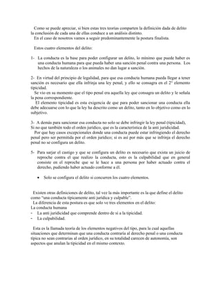 Como se puede apreciar, si bien estas tres teorías comparten la definición dada de delito
la conclusión de cada una de ellas conduce a un análisis distinto.
En el caso de nosotros vamos a seguir predominantemente la postura finalista.
Estos cuatro elementos del delito:
1- La conducta es la base para poder configurar un delito, lo mínimo que puede haber es
una conducta humana para que pueda haber una sanción penal contra una persona. Los
hechos de la naturaleza o los animales no dan lugar a sanción.
2- En virtud del principio de legalidad, para que esa conducta humana pueda llegar a tener
sanción es necesario que ella infrinja una ley penal, y ello se consagra en el 2° elemento
tipicidad.
Se vio en su momento que el tipo penal era aquella ley que consagra un delito y le señala
la pena correspondiente.
El elemento tipicidad es esta exigencia de que para poder sancionar una conducta ella
debe adecuarse con lo que la ley ha descrito como un delito, tanto en lo objetivo como en lo
subjetivo.
3- A demás para sancionar esa conducta no solo se debe infringir la ley penal (tipicidad),
Si no que también todo el orden jurídico, que es la característica de la anti juridicidad.
Por que hay casos excepcionales donde una conducta puede estar infringiendo el derecho
penal pero ser permitida por el orden jurídico; si es así por más que se infrinja el derecho
penal no se configura un delito.
5- Para sarjar el castigo y que se configura un delito es necesario que exista un juicio de
reproche contra el que realizo la conducta, esto es la culpabilidad que en general
consiste en el reproche que se le hace a una persona por haber actuado contra el
derecho, pudiendo haber actuado conforme a él.
• Solo se configura el delito si concurren los cuatro elementos.
Existen otras definiciones de delito, tal vez la más importante es la que define el delito
como “una conducta típicamente anti jurídica y culpable”.
La diferencia de esta postura es que solo ve tres elementos en el delito:
La conducta humana
- La anti juridicidad que comprende dentro de sí a la tipicidad.
- La culpabilidad.
Esta es la llamada teoría de los elementos negativos del tipo, para la cual aquellas
situaciones que determinan que una conducta contraría al derecho penal o una conducta
típica no sean contrarias al orden jurídico, en su totalidad carecen de autonomía, son
aspectos que anulan la tipicidad en el mismo contexto.
 