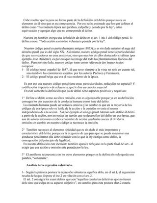Cabe resaltar que la pena no forma parte de la definición del delito porque no es un
elemento de él sino que es su consecuencia. Por eso se ha estimado que los que definen el
delito como “ la conducta típica anti jurídica, culpable y penada por la ley”, están
equivocados y agregan algo que no corresponde al delito.
Nuestra ley también otorga una definición de delito en el art. 1 inc.1 del código penal, lo
define como: “Toda acción u omisión voluntaria penada por la ley”.
Nuestro código penal es particularmente antiguo (1875), y es sin duda anterior al auge del
derecho penal que es del siglo XX. Así mismo, nuestro código penal tiene la particularidad
de que sus redactores no eran penalistas, sino que muchos de ellos destacados civilistas (por
ejemplo José Demente), es por eso que no recoge del todo los planteamientos teóricos del
delito. Pero por otro lado, nuestro código tomo como referencia dos buenos textos
europeos:
1- El código penal español de 1857, él que tuvo siempre a la vista no solo en cuanto tal,
sino también los comentarios escritos por los autores Pacheco y Fernández.
2- El código penal belga que era el más moderno de la época.
Es por eso que nuestro código penal tiene estas particularidades, redacción no especial? Y
codificación imperativa de referencia, que le dan un carácter especial.
En este contexto la definición que da de delito tiene aspectos positivos y negativos:
1° Define al delito como acción u omisión, esto es algo notable porque ya en su definición
consagra los dos aspectos de la conducta humana como base del delito.
La conducta humana puede ser activa u omisiva y lo notable es que en la mayoría de los
códigos de esa época solo se habla de la acción y la omisión no tenía al menos
independencia de a la acción. Así por ejemplo el código penal Alemán solo define al delito
a partir de la acción, por eso todas las teorías que se desarrollan del delito en esa época, que
son de autores alemanes reciben el nombre de acción quedando casi en el olvido la
omisión; en cambio en nuestro código se reconoce la omisión.
2° También reconoce al elemento tipicidad que es sin duda el más importante y
característico del delito, porque es la exigencia de que para que se pueda sancionar una
conducta penalmente ella debe coincidir con lo que la ley castiga como delito, la
consagración del principio de legalidad.
En nuestra definición este elemento también aparece reflejado en la parte final del art., al
exigir que esa acción u omisión este penada por la ley.
3° El problema se presenta con los otros elementos porque en la definición solo queda una
palabra, “voluntaria”.
Análisis de la expresión voluntaria.
1- Según la primera postura la expresión voluntaria significa dolo, en el art.1, el argumento
resalta de lo que dispone el inc.2 en relación con el art. 2.
El art. 2 consagra los cuasi delitos que son “aquellas conductas delictivas que no tienen
dolo sino que culpa en su aspecto subjetivo”, en cambio, para esta postura elart.2 estaría
 