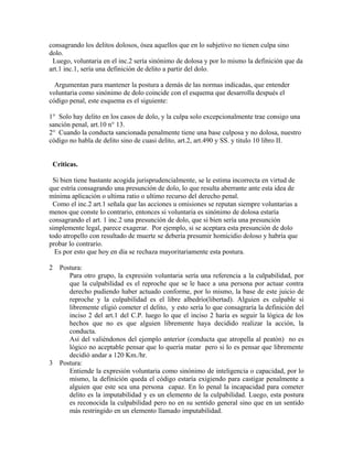 consagrando los delitos dolosos, ósea aquellos que en lo subjetivo no tienen culpa sino
dolo.
Luego, voluntaria en el inc.2 sería sinónimo de dolosa y por lo mismo la definición que da
art.1 inc.1, sería una definición de delito a partir del dolo.
Argumentan para mantener la postura a demás de las normas indicadas, que entender
voluntaria como sinónimo de dolo coincide con el esquema que desarrolla después el
código penal, este esquema es el siguiente:
1° Solo hay delito en los casos de dolo, y la culpa solo excepcionalmente trae consigo una
sanción penal, art.10 n° 13.
2° Cuando la conducta sancionada penalmente tiene una base culposa y no dolosa, nuestro
código no habla de delito sino de cuasi delito, art.2, art.490 y SS. y titulo 10 libro II.
Criticas.
Si bien tiene bastante acogida jurisprudencialmente, se le estima incorrecta en virtud de
que estría consagrando una presunción de dolo, lo que resulta aberrante ante esta idea de
mínima aplicación o ultima ratio o ultimo recurso del derecho penal.
Como el inc.2 art.1 señala que las acciones u omisiones se reputan siempre voluntarias a
menos que conste lo contrario, entonces si voluntaria es sinónimo de dolosa estaría
consagrando el art. 1 inc.2 una presunción de dolo, que si bien sería una presunción
simplemente legal, parece exagerar. Por ejemplo, si se aceptara esta presunción de dolo
todo atropello con resultado de muerte se debería presumir homicidio doloso y habría que
probar lo contrarío.
Es por esto que hoy en día se rechaza mayoritariamente esta postura.
2 Postura:
Para otro grupo, la expresión voluntaria sería una referencia a la culpabilidad, por
que la culpabilidad es el reproche que se le hace a una persona por actuar contra
derecho pudiendo haber actuado conforme, por lo mismo, la base de este juicio de
reproche y la culpabilidad es el libre albedrío(libertad). Alguien es culpable si
libremente eligió cometer el delito, y esto sería lo que consagraría la definición del
inciso 2 del art.1 del C.P. luego lo que el inciso 2 haría es seguir la lógica de los
hechos que no es que alguien libremente haya decidido realizar la acción, la
conducta.
Así del valiéndonos del ejemplo anterior (conducta que atropella al peatón) no es
lógico no aceptable pensar que lo quería matar pero si lo es pensar que libremente
decidió andar a 120 Km./hr.
3 Postura:
Entiende la expresión voluntaria como sinónimo de inteligencia o capacidad, por lo
mismo, la definición queda el código estaría exigiendo para castigar penalmente a
alguien que este sea una persona capaz. En lo penal la incapacidad para cometer
delito es la imputabilidad y es un elemento de la culpabilidad. Luego, esta postura
es reconocida la culpabilidad pero no en su sentido general sino que en un sentido
más restringido en un elemento llamado imputabilidad.
 