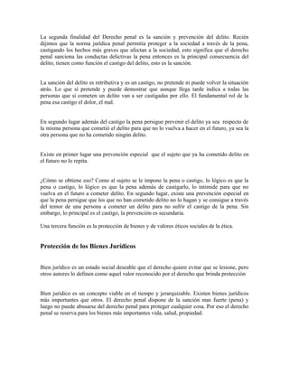 La segunda finalidad del Derecho penal es la sanción y prevención del delito. Recién
dijimos que la norma jurídica penal permitía proteger a la sociedad a través de la pena,
castigando los hechos más graves que afectan a la sociedad, esto significa que el derecho
penal sanciona las conductas delictivas la pena entonces es la principal consecuencia del
delito, tienen como función el castigo del delito, esto es la sanción.
La sanción del delito es retributiva y es un castigo, no pretende ni puede volver la situación
atrás. Lo que sí pretende y puede demostrar que aunque llega tarde indica a todas las
personas que si cometen un delito van a ser castigadas por ello. El fundamental rol de la
pena esa castigo el dolor, el mal.
En segundo lugar además del castigo la pena persigue prevenir el delito ya sea respecto de
la misma persona que cometió el delito para que no lo vuelva a hacer en el futuro, ya sea la
otra persona que no ha cometido ningún delito.
Existe en primer lugar una prevención especial que el sujeto que ya ha cometido delito en
el futuro no lo repita.
¿Cómo se obtiene eso? Como al sujeto se le impone la pena o castigo, lo lógico es que la
pena o castigo, lo lógico es que la pena además de castigarlo, lo intimide para que no
vuelva en el futuro a cometer delito. En segundo lugar, existe una prevención especial en
que la pena persigue que los que no han cometido delito no lo hagan y se consigue a través
del temor de una persona a cometer un delito para no sufrir el castigo de la pena. Sin
embargo, lo principal es el castigo, la prevención es secundaria.
Una tercera función es la protección de bienes y de valores éticos sociales de la ética.
Protección de los Bienes Jurídicos
Bien jurídico es un estado social deseable que el derecho quiere evitar que se lesione, pero
otros autores lo definen como aquel valor reconocido por el derecho que brinda protección
Bien jurídico es un concepto viable en el tiempo y jerarquizable. Existen bienes jurídicos
más importantes que otros. El derecho penal dispone de la sanción mas fuerte (pena) y
luego no puede abusarse del derecho penal para proteger cualquier cosa. Por eso el derecho
penal se reserva para los bienes más importantes vida, salud, propiedad.
 