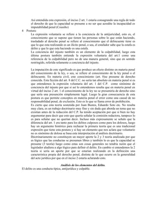 Así entendida esta expresión, el inciso 2 art. 1 estaría consagrando una regla de todo
el derecho de que la capacidad se presume a no ser que acredite la incapacidad es
imputabilidad penal (Cousiño)
4 Postura:
La expresión voluntaria se refiere a la conciencia de la antijuricidad, esto es, el
conocimiento que se supone que tienen las personas sobre lo que están haciendo,
trasladado al derecho penal se refiere al conocimiento que el delincuente tiene es
que lo que esta realizando es un ilícito penal, o sea, el estafador sabe que la estafa es
delito y que lo que esta haciendo es una estafa.
La conciencia del injusto también es un elemento de la culpabilidad, luego esta
última postura también entiende la expresión voluntaria del art.1 como una
referencia de la culpabilidad pero no de una manera general, sino que en sentido
restringido, referida solamente a conciencia del injusto.
La imputación de este significado es que produce un efecto distinto en materia penal
del conocimiento de la ley, o sea, se refiere al conocimiento de la ley penal o el
delincuente. En materia civil, este conocimiento (art. 8)se presume de derecho
conocida. Esta ficción del art. 8 del C.C. no sería tan absoluto en materia penal si es
que entendemos la expresión voluntaria del art. 1 del C.P. como sinónimo de
conciencia del injusto por que si así lo entendemos resulta que en materia penal en
virtud del inciso 2 art. 1 el conocimiento de la ley no se presumiría de derecho sino
que sería una presunción simplemente legal. Luego la gran consecuencia de esta
postura es que permite conceptos en materia penal el error como una causal de no
responsabilidad penal, de exclusión. Esto es lo que se llama error de prohibición.
Es cierto que esta teoría sostenida por Juan Bustos, Eduardo Soto etc. No resulta
muy clara, es un trabajo doctrinario muy fino y sin duda que aborda un tema que no
existían antes de la redacción del C.P. ha tenido aceptación por que si bien no hay
argumentar para decir que esto que quería señalar la comisión redactora, tampoco lo
es para señalar que no querían decir. Incluso más expresamente se señalo que la
diferencia del art. 1 era tanto para los delitos culposos como para los dolosos, luego
hay un argumento histórico para rechazar la primera teoría que es una tradicional
expresión que tiene esta postura y si hay un elemento que nos aclara que voluntario
no es sinónimo de dolosa se basa esta interpretación al análisis doctrinario.
Doctrinariamente no constituyen un mayor aporte la 2 y 3 teoría analizada por que
es lógico que las conductas se presumen libres y también lo es que la capacidad se
presume (3 teoría) luego como estas son cosas generales no tendría razón que el
legislador aludiera a algo lógico para definir el delito. En cambio si entendemos la 2
teoría si sería un aporte por que se estarían realizando en la definición una
característica propia del derecho penal, distinta de lo que ocurre en la generalidad
del acto jurídica por que en el inciso 2 estaría aclarando esto.
Análisis de los elementos del delito.
El delito es una conducta típica, antijurídica y culpable.
 