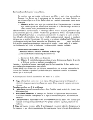 Teoría de la conducta como base del delito.
Lo mínimo para que pueda configurarse un delito es que exista una conducta
humana. Los hechos de la naturaleza, de los animales, los casos fortuitos no
permiten configurar un delito. Debe existir una conducta humana esta puede ser de
dos tipos:
1. Conducta activa: hacer algo que constituye la acción pero también el no hacer
algo también puede ser la base de un delito esto es la omisión luego la conducta
como base del delito puede tener dos aspectos:
Históricamente la teoría del delito se constituye sobre la base de la acción, ello incluso por
ciertas anomalías positivas (derecho penal alemán que define al delito a partir de la acción )
en virtud de ello la estructura se comienza z construir sobre el concepto de acción como la
base del delito y la omisión no tiene mayor estudio queda desplazada y cuando es tratada se
habla de una no acción. Sin embargo, ello cambia en la primera mitad del siglo XX por que
comienza una revalorización de la omisión que dejan de ser una menor o apéndice
de la acción, para adquirir autonomía, características propias y no derivadas de la acción.
En virtud de ello hoy en día se distinguen 2 delitos según la conducta realizada.
Delitos de acción: conducta activa
Delitos de omisión: conducta homicida, no hacer algo
Ahora desarrollaremos la acción por dos motivos:
1. La mayoría de los delitos son de acción.
2. El delito de omisión tiene características propias distintas que el delito de acción
el delito de omisión se analizara separadamente.
La ación es la conducta humana encaminada a un fin. Los causalistas definen acción como
una conducta humana que causa un resultado.
Ambas definiciones difieren por que mientras los causalistas ven la acción como un hecho
externo, los finalistas exigen esta exteriorización pero consideran también un elemento
interno que es la finalidad.
A partir de la idea finalista encontramos dos etapas en la acción:
1. Etapa interna: toda acción nace en la mente del sujeto y pasa a ser acción cuando se
exterioriza luego para que se configure una acción deben concurrir elemento internos y
externos.
Los elementos internos de la acción son:
1. La finalidad: que es lo que quiere hacer. Esta finalidad puede ser delictiva (matar) o no
delictiva (viajar)
2. Selección de los medios: si yo tengo una finalidad lo lógico es que busque con que
alcanzar esa finalidad. Por ejemplo en el aspecto delictivo una pistola, no delictivo un
automóvil.
3. Consideración de las circunstancias concomitantes: análisis de los otros factores que
rodean la acción que se quiere realizar. Por ejemplo aparezca la policía, se crucen los
peatones.
2. Etapa externa: no podemos hablar de acción cuando concurran todos los elementos de la
fas interna si es que esta no se exterioriza. En materia penal rige el principio de cogitationis
 