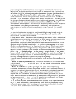 poena nemo politus lo mínimo entonces es que haya una exteriorización pero una vez
exteriorizada la conducta adquiere relevancia todos los elementos de la faz interna no solo
la finalidad. Por ej. Sin duda una conducta exteriorizada que tiene una finalidad delictiva va
a ser relevante al derecho penal. Por ej. Si yo quiero matar a alguien yo lo hago y ese
asunto le interesa al derecho penal pero también una exteriorización de una finalidad no
delictiva (ir a viña) puede tener ahora relevancia penal la finalidad de ir a viña exteriorizada
por sí sola no tiene consecuencia penal pero otros aspectos internos pueden convertir como
penalmente relevante esta conducta exteriorizada sin finalidad delictiva. Por ej. Si
seleccione mal el medio para ir a viña un auto con problemas y producto de ello atropello a
una persona y lo mató. Del mismo modo aunque el medio haya sido adecuado hay
relevancia sino se consideran las circunstancias como pro ej. No dormir bien antes del
viaje.
La gran conclusión es que no solamente una finalidad delictiva exteriorizada puede dar
lugar a una acción penal sino también una relevancia penal por mala selección de los
medios o mala consideración concomitante.
Cuando estamos frente a una conducta delictiva exteriorizada estamos frente a una finalidad
no delictiva con relevancia penal caemos dentro del delito culposo con ciertos matices o en
último termino en dolo eventual. En cambio no basta el solo resultado externo
aparentemente de relevancia penal (persona muerta) para pensar estar frente a una acción
penal por que si la finalidad no es delictiva y los medios seleccionados son los correctos y
el sujeto considera adecuadamente las circunstancias que rodearon el hecho ese resultado
externo no debe tener relevancia penal por que el sujeto tanto en lo interno como en lo
externo actúa adecuadamente el solo resultado no es suficiente para activar el derecho penal
ej. Iba a viña y a velocidad prudente y un niño se cruza y lo mato. En este ej. Aún cuando
hay un resultado exteriorizado relevante para el derecho penal no hay acción penal y por lo
mismo no hay delito por que todos los elementos internos y su exteriorización no eran
delictivos, para los causalistas ese resultado externo sería relevante.
Dentro de la clasificación de los delitos en aclaración con la acción se distinguen 2 tipos de
delitos.
1. Delitos de mero comportamiento: son aquellos que están perfectos se conservan por el
solo hecho de la de la acción por ej. Una injuria desde el momento que se lanza
la injuria es perfecto.
2 Delitos de resultado: son aquellos que exigen para que el delito este perfecto y
consumado que además de la conducta humana se produzca efectivamente un cambio en el
mundo externo que es el espacio temporalmente separado de la conducta realizada por ej.
El homicidio por que no basta la acción matadora para que el delito este perfecto se
requiere para esta consumación en cambio en el mundo externo que en este caso es que
muera la víctima esta muerte esta separada de la acción en el espacio tiempo en el espacio
por que aunque no este a 1 metro o a 1 cm. De la víctima hay una distancia en el tiempo
siempre hay un segundo o menor si muere inmediatamente.
En los delitos de resultado es fundamental vincular el resultado de loa conducta realizada
por ej. Le pegue dolosamente a una persona como quedó herida la vine a buscar en una
ambulancia que choca y el sujeto se muere ¿ es consecuencia de mi conducta si muere?
Este es uno de los problemas de la causalidad en materia penal.
 