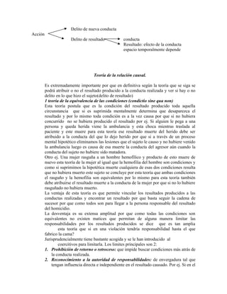 Delito de nueva conducta
Acción
Delito de resultado conducta
Resultado: efecto de la conducta
espacio temporalmente depende
Teoría de la relación causal.
Es extremadamente importante por que en definitiva según la teoría que se siga se
podrá atribuir o no el resultado producido a la conducta realizada y ver si hay o no
delito en lo que hizo el sujeto(delito de resultado)
1 teoría de la equivalencia de las condiciones (condictio sine qua non)
Esta teoría postula que es la condición del resultado producido toda aquella
circunstancia que si es suprimida mentalmente determina que desaparezca el
resultado y por lo mismo toda condición es a la vez causa por que si no hubiera
concurrido no se hubiera producido el resultado por ej. Si alguien le pega a una
persona y queda herida viene la ambulancia y esta choca mientras traslada al
paciente y este muere para esta teoría ese resultado muerte del herido debe ser
atribuido a la conducta del que lo dejo herido por que si a través de un proceso
mental hipotético eliminamos las lesiones que el sujeto le causo y no hubiere venido
la ambulancia luego es causa de esa muerte la conducta del agresor aún cuando la
conducta del sujeto no hubiere sido matadora.
Otro ej. Una mujer rasguña a un hombre hemofílico y producto de esto muere de
nuevo esta teoría de la mujer al igual que la hemofilia del hombre son condiciones y
como si suprimimos la hipotética muerte cualquiera de esas dos condiciones resulta
que no hubiera muerto este sujeto se concluye por esta teoría que ambas condiciones
el rasguño y la hemofilia son equivalentes por lo mismo para esta teoría también
debe atribuirse el resultado muerte a la conducta de la mujer por que si no lo hubiere
rasguñado no hubiera muerto.
La ventaja de esta teoría es que permite vincular los resultados producidos a las
conductas realizadas y encontrar un resultado por que basta seguir la cadena de
sucesor por que como todos son para llegar a la persona responsable del resultado
del homicidio.
La desventaja es su extensa amplitud por que como todas las condiciones son
equivalentes no existen matices que permitan de alguna manera limitar las
responsabilidades por los resultados producidos se dice que es tan amplia
esta teoría que si en una violación tendría responsabilidad hasta el que
fabrico la cama?
Jurisprudencialmente tiene bastante acogida y se le han introducido al
coercitivos para limitarla. Los limites principales son 2:
1. Prohibición de retorno o retroceso: que impide buscar condiciones más atrás de
la conducta realizada.
2. Reconocimiento a la autoridad de responsabilidades: de envergadura tal que
tengan influencia directa e independiente en el resultado causado. Por ej. Si en el
 