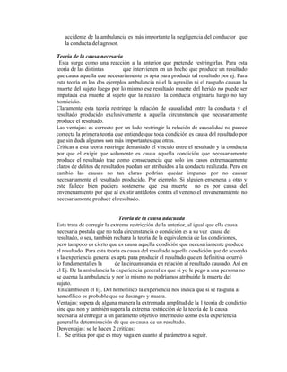 accidente de la ambulancia es más importante la negligencia del conductor que
la conducta del agresor.
Teoría de la causa necesaria
Esta surge como una reacción a la anterior que pretende restringirlas. Para esta
teoría de las distintas que intervienen en un hecho que produce un resultado
que causa aquella que necesariamente es apta para producir tal resultado por ej. Para
esta teoría en los dos ejemplos ambulancia ni el la agresión ni el rasguño causan la
muerte del sujeto luego por lo mismo ese resultado muerte del herido no puede ser
imputada esa muerte al sujeto que la realizo la conducta originaria luego no hay
homicidio.
Claramente esta teoría restringe la relación de causalidad entre la conducta y el
resultado producido exclusivamente a aquella circunstancia que necesariamente
produce el resultado.
Las ventajas: es correcto por un lado restringir la relación de causalidad no parece
correcta la primera teoría que entiende que toda condición es causa del resultado por
que sin duda algunos son más importantes que otras.
Criticas a esta teoría restringe demasiado el vínculo entre el resultado y la conducta
por que el exigir que solamente es causa aquella condición que necesariamente
produce el resultado trae como consecuencia que solo los casos extremadamente
claros de delitos de resultados puedan ser atribuidos a la conducta realizada. Pero en
cambio las causas no tan claras podrían quedar impunes por no causar
necesariamente el resultado producido. Por ejemplo. Si alguien envenena a otro y
este fallece bien pudiera sostenerse que esa muerte no es por causa del
envenenamiento por que al existir antídotos contra el veneno el envenenamiento no
necesariamente produce el resultado.
Teoría de la causa adecuada
Esta trata de corregir la extrema restricción de la anterior, al igual que ella causa
necesaria postula que no toda circunstancia o condición es a su vez causa del
resultado, o sea, también rechaza la teoría de la equivalencia de las condiciones,
pero tampoco es cierto que es causa aquella condición que necesariamente produce
el resultado. Para esta teoría es causa del resultado aquella condición que de acuerdo
a la experiencia general es apta para producir el resultado que en definitiva ocurrió
lo fundamental es la de la circunstancia en relación al resultado causado. Así en
el Ej. De la ambulancia la experiencia general es que si yo le pego a una persona no
se quema la ambulancia y por lo mismo no podríamos atribuirle la muerte del
sujeto.
En cambio en el Ej. Del hemofílico la experiencia nos indica que si se rasguña al
hemofílico es probable que se desangre y muera.
Ventajas: supera de alguna manera la extremada amplitud de la 1 teoría de condictio
sine qua non y también supera la extrema restricción de la teoría de la causa
necesaria al entregar a un parámetro objetivo intermedio como es la experiencia
general la determinación de que es causa de un resultado.
Desventajas: se le hacen 2 criticas:
1. Se critica por que es muy vaga en cuanto al parámetro a seguir.
 