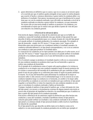2. quien determina en definitiva que es causa y que no es causa es un tercero ajeno
a lo ocurrido por que el análisis queda entregado al juez quien lo realiza después
que ocurrió el hecho y entonces determina si quien realizo la conducta debe o no
atribuirse el resultado. Esto parece incorporarse por que el problema de la causal
tiene que ver con la conducta realizada y por ello debe ser analizada a nivel de la
conducta realizada en relación a quien realizó la conducta y en que momento.
No ocurre ello en esta teoría donde el análisis es posterior a la conducta y no
considerando al sujeto que la realizó sino que desde el punto de vista del juez
con relación a la conducta general.
4.Teoría de la relevancia típica.
Esta teoría de alguna manera se aleja de las anteriores por que ya no hable de
conducta y causa del resultado producido sino que atiende al tipo penal (ley que
describe el delito correspondiente) para ver si desde el punto de vista del tipo penal
se le puede atribuir el resultado producido a la conducta ejecutada. Por ejemplo el
tipo de homicidio simple Art.391 inciso 2 “el que mate a otro” luego en los
homicidios para esta teoría para ver si podemos atribuir el resultado causado a la
conducta realizada debemos ir al tipo penal correspondiente y ver si en su contexto
esa conducta es apta para producir el resultado típico.
Lo esencial de las conductas en los tipos penales esta dado por el verbo rector, en el
caso del 391 inciso 2 “matar” luego para esta teoría se le puede atribuir el resultado
producido a la conducta ejecutada si en el caso del homicidio es una conducta
matadora.
Por el contrario aunque se produzca el resultado muerte si ello no es consecuencia
de una conducta matadora no podemos decir que fue un homicidio a quien no
realizo una conducta de homicidio.
En el ejemplo de la ambulancia como el sujeto solo quería golpear a la victima su
conducta no es en ningún caso una conducta matadora luego la muerte posterior de
la victima a consecuencia del incendio de la ambulancia por que conforme al tipo
penal el acto de que golpeo no es suficiente para matar al sujeto no puede atribuirse
la muerte. En el caso del hemofílico para determinar la conducta de la mujer es
necesario saber si ella conocía o no la enfermedad luego si no la conocía no es una
conducta matadora luego su conducta no es homicida, en cambio si la mujer sabía
de la hemofilia su conducta se convierte en matadora por que conforme al tipo penal
rasguñar a un hemofílico si reúne los requisitos de una conducta matadora en este
caso si circulamos la conducta realizada y habría un homicidio.
Ventajas: traslada el análisis al tipo penal el análisis que se hace del punto de vista
del tipo penal y no recurre a circunstancias externas de alguna manera esta teoría se
acerca más al principio de legalidad en relación a la causalidad por que el análisis se
hace a partir del tipo penal con la conducta ejecutada.
Esta teoría a diferencia de las anteriores supera la distinción que ellas hacían esta
condición y causa del resultado y traslada el problema mismo al tipo penal la
solución para poder atribuir un resultado a una conducta realizada le da el mismo
tipo penal y es entonces desde el tipo procesal donde se debe resolver el problema
de relación de causalidad.
En el tipo penal la ley que describe un delito tanto en lo objetivo como en lo
subjetivo se esta mencionando la conducta portadora de ese delito por ejemplo el
 