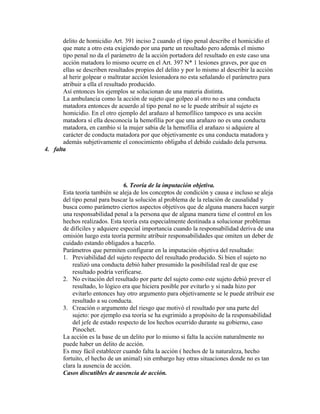 delito de homicidio Art. 391 inciso 2 cuando el tipo penal describe el homicidio el
que mate a otro esta exigiendo por una parte un resultado pero además el mismo
tipo penal no da el parámetro de la acción portadora del resultado en este caso una
acción matadora lo mismo ocurre en el Art. 397 N* 1 lesiones graves, por que en
ellas se describen resultados propios del delito y por lo mismo al describir la acción
al herir golpear o maltratar acción lesionadora no esta señalando el parámetro para
atribuir a ella el resultado producido.
Así entonces los ejemplos se solucionan de una materia distinta.
La ambulancia como la acción de sujeto que golpeo al otro no es una conducta
matadora entonces de acuerdo al tipo penal no se le puede atribuir al sujeto es
homicidio. En el otro ejemplo del arañazo al hemofílico tampoco es una acción
matadora sí ella desconocía la hemofilia por que una arañazo no es una conducta
matadora, en cambio si la mujer sabia de la hemofilia el arañazo si adquiere al
carácter de conducta matadora por que objetivamente es una conducta matadora y
además subjetivamente el conocimiento obligaba el debido cuidado dela persona.
4. falta
6. Teoría de la imputación objetiva.
Esta teoría también se aleja de los conceptos de condición y causa e incluso se aleja
del tipo penal para buscar la solución al problema de la relación de causalidad y
busca como parámetro ciertos aspectos objetivos que de alguna manera hacen surgir
una responsabilidad penal a la persona que de alguna manera tiene el control en los
hechos realizados. Esta teoría esta especialmente destinada a solucionar problemas
de difíciles y adquiere especial importancia cuando la responsabilidad deriva de una
omisión luego esta teoría permite atribuir responsabilidades que omiten un deber de
cuidado estando obligados a hacerlo.
Parámetros que permiten configurar en la imputación objetiva del resultado:
1. Previabilidad del sujeto respecto del resultado producido. Si bien el sujeto no
realizó una conducta debió haber presumido la posibilidad real de que ese
resultado podría verificarse.
2. No evitación del resultado por parte del sujeto como este sujeto debió prever el
resultado, lo lógico era que hiciera posible por evitarlo y si nada hizo por
evitarlo entonces hay otro argumento para objetivamente se le puede atribuir ese
resultado a su conducta.
3. Creación o argumento del riesgo que motivó el resultado por una parte del
sujeto: por ejemplo esa teoría se ha esgrimido a propósito de la responsabilidad
del jefe de estado respecto de los hechos ocurrido durante su gobierno, caso
Pinochet.
La acción es la base de un delito por lo mismo si falta la acción naturalmente no
puede haber un delito de acción.
Es muy fácil establecer cuando falta la acción ( hechos de la naturaleza, hecho
fortuito, el hecho de un animal) sin embargo hay otras situaciones donde no es tan
clara la ausencia de acción.
Casos discutibles de ausencia de acción.
 