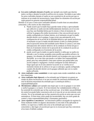 a) Los actos realizados durante el sueño: por ejemplo una madre que duerme
junto a su hija y durante la noche la asfixia con su cuerpo. Sin duda es que todos
los actos realizados durante el sueño no son constitutivos de acción por que se
realizan en un estado de inconsciencia, luego faltan los elementos de acción por
regla general no generan responsabilidad penal.
Distinto es el caso si estos actos realizados durante el sueño tiene un antecedente
consciente y ello ocurre en dos situaciones:
1. Puede ocurrir que la madre haya querido matar al hijo y aprovechando
que sabía de su sueño movido deliberadamente durmiera con él en este
caso hay una finalidad dolosa por lo mismo si bien al momento de
asfixiar la guagua ella estaba inconsciente si hay una acción por que ya
estaba configurada en el plano interno, en el momento en que la madre
decidió dormir con la guagua. Luego existe una anticipación en la
configuración de la acción de la finalidad delictivo que quedó perfecta en
el momento en que la madre decidió dormir el dolo ya estaba perfecto
ante la ejecución misma del resultado (actio liberae in causa) y son estas
anticipaciones del carácter delictivo de la conducta en forma tal que si
bien en el momento mismo de la ejecución de la conducta la acción ya
estaba configurada en el momento de la acción.
2. puede ocurrir que la madre no quería matarlo si sabía que su sueño era
alterado y por lo mismo aceptaba como posible que podría asfixiar a la
guagua y no obstante ello decidió dormir con la guagua este caso es más
discutible no es tan claro que pueda o no haber una responsabilidad
penal, pero hay antecedentes como para estimar que pueda haber una
acción culposa o negligente e incluso configurar un dolo delictual y
luego igual que en el caso anterior la acción no se verifica en el
momento mismo de la asfixia si no que se anticipa y queda configurada
cuando ella decidió dormir con la guagua sabiendo que con su sueño
podía asfixiarla.
b) Actos realizados como sonámbulo: si este sujeto mata siendo sonámbulo se dan
tres situaciones.
c) Actos realizados bajo hipnosis: se ha estimado que la hipnosis no genera un
estado de plena inconciencia si no que un estado de conciencia disminuida por
esto la doctrina mayoritaria ha estimado que si constituyen delito y
responsabilidad penal.
d) Movimientos reflejos: por ejemplo una mujer que va con su guagua ve un ratón
y suelta la guagua y se muere. Si el movimiento fue verdaderamente reflejo se
ha sostenido ha sostenido que no hay acción por que al no haber una posibilidad
de control no puede haber conciencia solo en el caso de ser un movimiento corto
circuito. No se ha estimado que no hay ausencia de acción en actos que son casi
automáticos. Si bien tiene cierto grado de incontrolable, hay un cierto grado de
control y tiene responsabilidad penal. (Atenuantes pasionales)
e) Actos repetitivos o mecánicos: un funcionario público encargado de registrar la
firma mediante timbre en algunos documentos si esta todo el día aplicando el
timbre y se equivoca y timbra otra cosa se ha estimado que son actos
conscientes y dan lugar a la acción por que no es excusa por que hay conciencia
al no tener el debido cuidado.
 