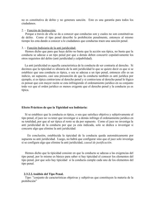 no es constitutiva de delito y no generara sanción. Esto es una garantía para todos los
ciudadanos.
2. - Función de Instrucción:
Porque a través de ella se da a conocer que conductas son y cuales no son constitutivas
de delito. Como el tipo penal describe la prohibición penalmente, entonces al mismo
tiempo les esta dando a conocer a lo ciudadanos que conductas traen una sanción penal.
3. - Función Indisiaria de la anti juridicidad:
Hemos dicho que para que haya delito no basta que la acción sea típica, no basta que la
conducta se adecue a un tipo penal por que a demás deben concurrir copulativamente los
otros requisitos del delito (anti juridicidad y culpabilidad).
La anti juridicidad es aquella característica de la conducta de ser contraría al derecho. Si
decimos que la tipicidad es idisiaria de la anti juridicidad lo que se quiere decir es que si se
establece que una conducta es típica, o sea se adecua a un tipo penal, entonces ello es un
indicio, un supuesto, casi una presunción de que la conducta también es anti jurídica por
ejemplo, si es típica contraviene al derecho penal y si contraviene al derecho penal lo lógico
es pensar que con mayor razón se esta infringiendo el ordenamiento jurídico en su conjunto
toda vez que el orden jurídico es menos exigente que el derecho penal y la conducta ya es
típica.
Efecto Prácticos de que la Tipicidad sea Indisiaria:
Sí se establece que la conducta es típica, o sea que satisface objetiva y subjetivamente al
tipo penal, el juez no va tener que investigar si a demás infringe el ordenamiento jurídico en
su totalidad, por que al ser típica el resto se da por supuesto. Como el juez no investiga la
anti juridicidad de la conducta por que ya esta indicada, solo se dedica a investigar si
concurre algo que elimine la anti juridicidad.
En conclusión, establecida la tipicidad de la conducta queda automáticamente por
supuesta su anti juridicidad. Luego, no habrá que configurar sino que el juez solo investiga
si se configura algo que elimine la anti juridicidad, causal de justificación.
Hemos dicho que la tipicidad consiste en que la conducta se adecua a las exigencias del
tipo penal, por lo mismo es básico para saber si hay tipicidad el conocer los elementos del
tipo penal, por que solo hay tipicidad si la conducta cumple cada uno de los elementos del
tipo penal.
2.3.2.2.Análisis del Tipo Penal.
Tipo: ”conjunto de características objetivas y subjetivas que constituyen la materia de la
prohibición”
 