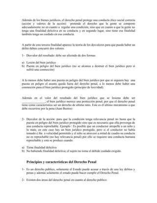 Además de los bienes jurídicos, el derecho penal protege una conducta ético social correcta
(acción y valores de la acción) pretende el derecho que la gente se comporte
adecuadamente no en cuanto a regular una condición, sino que en cuanto a que la gente no
tenga una finalidad delictiva en su conducta y en segundo lugar, sino tiene esa finalidad
también tenga un cuidado en esa conducta.
A partir de esta tercera finalidad aparece la teoría de los desvalores para que pueda haber un
delito deben concurrir dos valores:
1- Desvalor del resultado: debe ser afectado de dos formas:
a) Lesión del bien jurídico
b) Puesta en peligro del bien jurídico (no se alcanza a destruir el bien jurídico pero sí
sufrió una conmoción)
A lo menos debe haber una puesta en peligro del bien jurídico por que ni siquiera hay una
puesta en peligro el asunto queda fuera del derecho penal, a lo menos debe haber una
conmoción para el bien jurídico protegido (principio de lesividad).
Además en el valor del resultado del bien jurídico que se lesiona debe ser
_______________, el bien jurídico merece una protección penal, por que el derecho penal
tiene como característica ser un derecho de ultima ratio. Este es él ultimo mecanismo a que
debe recurrirse por la pena (Juan Bustos)
2- Desvalor de la acción: para que la condición tenga relevancia penal no basta que la
puesta en peligro del bien jurídico protegido sino que es necesario que ella provenga de
una conducta reprochable. Ejemplo : Es posible que un conductor atropelle a un niño y
lo mate, en este caso hay un bien jurídico protegido, pero si el conductor no había
tomado e iba a velocidad permitida y el niño se atravesó a mitad de cuadra su conducta
no es reprochable (no hay relevancia penal) por ello se requiere una conducta humana
reprochable y esta se produce cuando:
a) Tiene finalidad delictiva
b) No habiendo finalidad delictiva; el sujeto no toma el debido cuidado exigido.
Principios y características del Derecho Penal
1- Es un derecho publico, solamente el Estado puede acusar a través de una ley delitos y
penas y además solamente el estado puede hacer cumplir el Derecho Penal.
2- Existen dos áreas del derecho penal en cuanto al derecho publico:
 