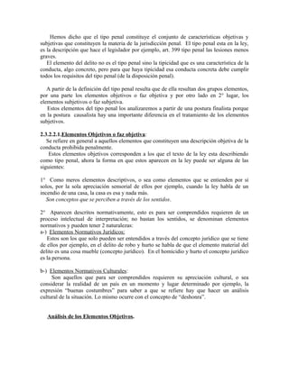 Hemos dicho que el tipo penal constituye el conjunto de características objetivas y
subjetivas que constituyen la materia de la jurisdicción penal. El tipo penal esta en la ley,
es la descripción que hace el legislador por ejemplo, art. 399 tipo penal las lesiones menos
graves.
El elemento del delito no es el tipo penal sino la tipicidad que es una característica de la
conducta, algo concreto, pero para que haya tipicidad esa conducta concreta debe cumplir
todos los requisitos del tipo penal (de la disposición penal).
A partir de la definición del tipo penal resulta que de ella resultan dos grupos elementos,
por una parte los elementos objetivos o faz objetiva y por otro lado en 2° lugar, los
elementos subjetivos o faz subjetiva.
Estos elementos del tipo penal los analizaremos a partir de una postura finalista porque
en la postura causalista hay una importante diferencia en el tratamiento de los elementos
subjetivos.
2.3.2.2.1.Elementos Objetivos o faz objetiva:
Se refiere en general a aquellos elementos que constituyen una descripción objetiva de la
conducta prohibida penalmente.
Estos elementos objetivos corresponden a los que el texto de la ley esta describiendo
como tipo penal, ahora la forma en que estos aparecen en la ley puede ser alguna de las
siguientes:
1° Como meros elementos descriptivos, o sea como elementos que se entienden por si
solos, por la sola apreciación sensorial de ellos por ejemplo, cuando la ley habla de un
incendio de una casa, la casa es esa y nada más.
Son conceptos que se perciben a través de los sentidos.
2° Aparecen descritos normativamente, esto es para ser comprendidos requieren de un
proceso intelectual de interpretación; no bastan los sentidos, se denominan elementos
normativos y pueden tener 2 naturalezas:
a-) Elementos Normativos Jurídicos:
Estos son los que solo pueden ser entendidos a través del concepto jurídico que se tiene
de ellos por ejemplo, en el delito de robo y hurto se habla de que el elemento material del
delito es una cosa mueble (concepto jurídico). En el homicidio y hurto el concepto jurídico
es la persona.
b-) Elementos Normativos Culturales:
Son aquellos que para ser comprendidos requieren su apreciación cultural, o sea
considerar la realidad de un país en un momento y lugar determinado por ejemplo, la
expresión “buenas costumbres” para saber a que se refiere hay que hacer un análisis
cultural de la situación. Lo mismo ocurre con el concepto de “deshonra”.
Análisis de los Elementos Objetivos.
 