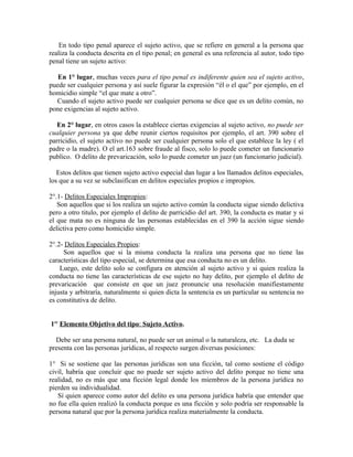 En todo tipo penal aparece el sujeto activo, que se refiere en general a la persona que
realiza la conducta descrita en el tipo penal; en general es una referencia al autor, todo tipo
penal tiene un sujeto activo:
En 1° lugar, muchas veces para el tipo penal es indiferente quien sea el sujeto activo,
puede ser cualquier persona y así suele figurar la expresión “él o el que” por ejemplo, en el
homicidio simple “el que mate a otro”.
Cuando el sujeto activo puede ser cualquier persona se dice que es un delito común, no
pone exigencias al sujeto activo.
En 2° lugar, en otros casos la establece ciertas exigencias al sujeto activo, no puede ser
cualquier persona ya que debe reunir ciertos requisitos por ejemplo, el art. 390 sobre el
parricidio, el sujeto activo no puede ser cualquier persona solo el que establece la ley ( el
padre o la madre). O el art.163 sobre fraude al fisco, solo lo puede cometer un funcionario
publico. O delito de prevaricación, solo lo puede cometer un juez (un funcionario judicial).
Estos delitos que tienen sujeto activo especial dan lugar a los llamados delitos especiales,
los que a su vez se subclasifican en delitos especiales propios e impropios.
2°.1- Delitos Especiales Impropios:
Son aquellos que si los realiza un sujeto activo común la conducta sigue siendo delictiva
pero a otro titulo, por ejemplo el delito de parricidio del art. 390, la conducta es matar y si
el que mata no es ninguna de las personas establecidas en el 390 la acción sigue siendo
delictiva pero como homicidio simple.
2°.2- Delitos Especiales Propios:
Son aquellos que si la misma conducta la realiza una persona que no tiene las
características del tipo especial, se determina que esa conducta no es un delito.
Luego, este delito solo se configura en atención al sujeto activo y si quien realiza la
conducta no tiene las características de ese sujeto no hay delito, por ejemplo el delito de
prevaricación que consiste en que un juez pronuncie una resolución manifiestamente
injusta y arbitraría, naturalmente si quien dicta la sentencia es un particular su sentencia no
es constitutiva de delito.
1er
Elemento Objetivo del tipo: Sujeto Activo.
Debe ser una persona natural, no puede ser un animal o la naturaleza, etc. La duda se
presenta con las personas jurídicas, al respecto surgen diversas posiciones:
1° Si se sostiene que las personas jurídicas son una ficción, tal como sostiene el código
civil, habría que concluir que no puede ser sujeto activo del delito porque no tiene una
realidad, no es más que una ficción legal donde los miembros de la persona jurídica no
pierden su individualidad.
Sí quien aparece como autor del delito es una persona jurídica habría que entender que
no fue ella quien realizó la conducta porque es una ficción y solo podría ser responsable la
persona natural que por la persona jurídica realiza materialmente la conducta.
 