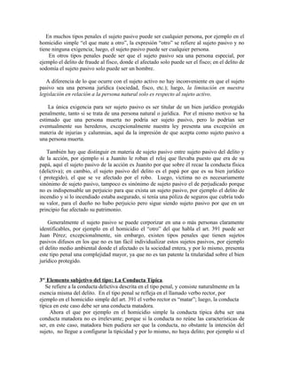 En muchos tipos penales el sujeto pasivo puede ser cualquier persona, por ejemplo en el
homicidio simple “el que mate a otro”, la expresión “otro” se refiere al sujeto pasivo y no
tiene ninguna exigencia; luego, el sujeto pasivo puede ser cualquier persona.
En otros tipos penales puede ser que el sujeto pasivo sea una persona especial, por
ejemplo el delito de fraude al fisco, donde el afectado solo puede ser el fisco; en el delito de
sodomía el sujeto pasivo solo puede ser un hombre.
A diferencia de lo que ocurre con el sujeto activo no hay inconveniente en que el sujeto
pasivo sea una persona jurídica (sociedad, fisco, etc.); luego, la limitación en nuestra
legislación en relación a la persona natural solo es respecto al sujeto activo.
La única exigencia para ser sujeto pasivo es ser titular de un bien jurídico protegido
penalmente, tanto si se trata de una persona natural o jurídica. Por el mismo motivo se ha
estimado que una persona muerta no podría ser sujeto pasivo, pero lo podrían ser
eventualmente sus herederos, excepcionalmente nuestra ley presenta una excepción en
materia de injurias y calumnias, aquí da la impresión de que acepta como sujeto pasivo a
una persona muerta.
También hay que distinguir en materia de sujeto pasivo entre sujeto pasivo del delito y
de la acción, por ejemplo si a Juanito le roban el reloj que llevaba puesto que era de su
papá, aquí el sujeto pasivo de la acción es Juanito por que sobre él recae la conducta física
(delictiva); en cambio, el sujeto pasivo del delito es el papá por que es su bien jurídico
( protegido), el que se ve afectado por el robo. Luego, víctima no es necesariamente
sinónimo de sujeto pasivo, tampoco es sinónimo de sujeto pasivo el de perjudicado porque
no es indispensable un perjuicio para que exista un sujeto pasivo, por ejemplo el delito de
incendio y si lo incendiado estaba asegurado, si tenía una póliza de seguros que cubría todo
su valor, para el dueño no hubo perjuicio pero sigue siendo sujeto pasivo por que en un
principio fue afectado su patrimonio.
Generalmente el sujeto pasivo se puede corporizar en una o más personas claramente
identificables, por ejemplo en el homicidio el “otro” del que habla el art. 391 puede ser
Juan Pérez; excepcionalmente, sin embargo, existen tipos penales que tienen sujetos
pasivos difusos en los que no es tan fácil individualizar estos sujetos pasivos, por ejemplo
el delito medio ambiental donde el afectado es la sociedad entera, y por lo mismo, presenta
este tipo penal una complejidad mayor, ya que no es tan patente la titularidad sobre el bien
jurídico protegido.
3er
Elemento subjetivo del tipo: La Conducta Típica.
Se refiere a la conducta delictiva descrita en el tipo penal, y consiste naturalmente en la
esencia misma del delito. En el tipo penal se refleja en el llamado verbo rector, por
ejemplo en el homicidio simple del art. 391 el verbo rector es “matar”; luego, la conducta
típica en este caso debe ser una conducta matadora.
Ahora el que por ejemplo en el homicidio simple la conducta típica deba ser una
conducta matadora no es irrelevante; porque si la conducta no reúne las características de
ser, en este caso, matadora bien pudiera ser que la conducta, no obstante la intención del
sujeto, no llegue a configurar la tipicidad y por lo mismo, no haya delito; por ejemplo si el
 