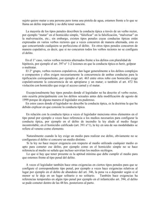 sujeto quiere matar a una persona pero toma una pistola de agua, estamos frente a lo que se
llama un delito imposible y no debe tener sanción.
La mayoría de los tipos penales describen la conducta típica a través de un verbo rector,
por ejemplo “matar” en el homicidio simple, “falsificar” en la falsificación, “malversar” en
la malversación, etc.; sin embargo, existen tipos penales cuyas conductas típicas están
expresadas en varios verbos rectores que a veces concurren de manera alternada, esto es
que concurriendo cualquiera se perfecciona el delito. En otros tipos penales concurren de
manera copulativa, es decir, que si no concurren todos los verbos rectores no se configura
el delito.
En el 1° caso, varios verbos rectores alternados frente a los delitos con pluralidad de
hipótesis, por ejemplo el art. 397 n° 1-2 lesiones en que la conducta típica es herir, golpear
o maltratar.
El 2° grupo, verbos rectores copulativos, dan lugar generalmente a los delitos complejos
o compuestos y ellos exigen necesariamente la concurrencia de ambas conductas para la
tipificación correspondiente, por ejemplo el art. 463 entre otros robo con homicidio exige
copulativamente la concurrencia de un apropiarse y un matar; o también el art. 472 bis
violación con homicidio que exige el acceso carnal y el matar.
Excepcionalmente hay tipos penales donde el legislador no ha descrito el verbo rector,
esto ocurría principalmente con los delitos sexuales antes dela modificación de agosto de
1999 porque de alguna manera el legislador era pudoroso.
En estos casos donde el legislador no describe la conducta típica, es la doctrina la que ha
debido explicar en que consiste la conducta típica.
En relación con la conducta típica a veces el legislador menciona otros elementos en el
tipo penal por ejemplo a veces hace referencia a los medios necesarios para configurar la
conducta típica, por ejemplo en el delito de incendio la ley alude al medio fuego
incontrolable; en el homicidio calificado (art. 391 n°1), la ley en una de sus modalidades se
refiere al veneno como elemento.
Naturalmente cuando la ley exige un medio para realizar ese delito, obviamente no se
configurara el delito si concurre un medio distinto.
Si la ley no hace mayor exigencia con respecto al medio utilizado cualquier medio es
apto para cometer ese delito, por ejemplo como en el homicidio simple no se hace
referencia al medio se señala que incluso servirían los medios sicólogos.
Lo que sí hay que tener presente es la aptitud mínima que debe cumplir el medio para
que estemos frente al tipo penal del delito.
A veces el legislador también hace otras exigencias en ciertos tipos penales para que se
configure el correspondiente tipo penal, por ejemplo a veces hace exigencias relativas al
lugar por ejemplo en el delito de abandono del art. 346, la pena va a depender según si al
menor se le deja en un lugar solitario o no solitario. También hace exigencias ha
referencias temporales en algún tipo penal por ejemplo en el infanticidio art. 394, el delito
se pude cometer dentro de las 48 hrs. posteriores al parto.
 