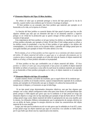 4° Elemento Objetivo del Tipo: El Bien Jurídico.
Se refiere al valor que se pretende proteger a través del tipo penal por la vía de la
sanción, a quien realice una conducta que lo lesione o lo ponga en peligro.
El bien jurídico es un concepto más bien jurídico que material, por ejemplo en el
homicidio es la vida, en la injuria es el honor.
La función del bien jurídico es esencial dentro del tipo penal al punto que hoy en día
algunos señalan que más que un elemento del tipo es un elemento anterior y superior
porque es en virtud de la protección que se quiere otorgar al bien jurídico es que se va
creando el tipo penal.
Esta importancia del bien jurídico es tal que incluso los delitos se clasifican en relación
al bien jurídico afectado, por ejemplo el titulo XI del libro II del código penal se refiere a
los delitos contra la propiedad, o sea fue el bien jurídico el que agrupo a los delitos ahí
contemplados, y lo mismo ocurre en los demás títulos y párrafos del código penal pero no
con igual claridad, por ejemplo el titulo VII sobre delitos a la vida.
Por lo mismo, al ser el bien jurídico un bien superior no es sinónimo del objeto material
del delito. El objeto material del delito es aquel que se ve afectado directamente por la
conducta típica realizada, por ejemplo en el robo del reloj de Juanito el objeto material del
delito es el reloj y el bien jurídico afectado es la propiedad.
El bien jurídico no hay que confundirlo con el objeto material del delito. El bien
jurídico se refiere al valor que esta protegiendo el tipo penal, en cambio el objeto material
del delito se refiere a la persona o cosa sobre la cual recae la conducta material, por ejemplo
en un homicidio el bien jurídico protegido es la vida y el objeto material es el cuerpo del
delito.
5° Elemento Objetivo del tipo: El resultado
Cuando estamos frente a un delito de resultado, que es aquel efecto de la conducta que
constituye un cambio en el mundo exterior, espacio temporalmente separado de la conducta
misma, por ejemplo en el homicidio aun que se dispare a la cabeza ha transcurrido un
tiempo entre el disparo y el momento en que la bala llega.
Si un tipo penal exige determinados elementos objetivos, aun que hay algunos que
siempre van a estar, deben configurarse todos ellos para estar frente al correspondiente tipo
penal, porque si falta alguno por grave que sea la conducta si el tipo penal no exige ese
elemento objetivo o exige otro no hay tipicidad, por ejemplo el tipo de hurto del art. 432 del
código penal exige como objeto material del delito la apropiación de una cosa mueble; por
lo mismo, los tribunales fallaron reiteradamente que la apropiación de energía eléctrica no
era un delito de hurto, porque la energía eléctrica no reúne las características del objeto
material de la cosa mueble.
Luego, por más que la conducta era tal vez más grave que la señalada en el art.432, como
el tipo penal exige un objeto material que aquí no concurría o no calzaba no había delito,
por lo que hubo que dictar una ley especial pera esta materia.
 