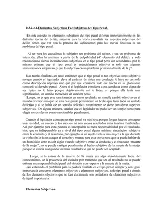 2.3.2.2.2.Elementos Subjetivos Faz Subjetiva del Tipo Penal.
En este aspecto los elementos subjetivos del tipo penal difieren importantemente en las
distintas teorías del delito, mientras para la teoría causalista los aspectos subjetivos del
delito tienen que ver con la persona del delincuente; para las teorías finalistas es un
problema del tipo penal.
Al ser para los causalistas lo subjetivo un problema del sujeto, o sea un problema de
intención, ellos lo analizan a partir de la culpabilidad (4° elemento del delito), y solo
reconociendo ciertas incrustaciones subjetivas en el tipo penal pero son secundarías, por lo
mismo estiman que el tipo penal es esencialmente objetivo o solo con algunas
incrustaciones subjetivas, y que lo subjetivo es un problema primordialmente de la ¿?
Las teorías finalistas en tanto entienden que el tipo penal es tan objetivo como subjetivo
porque cuando el legislador eleva al carácter de típica una conducta lo hace no tan solo
como descripción objetiva sino que por que considera todo ese hecho en su globalidad
contrario al derecho penal. Ahora si el legislador considera a esa conducta como digna de
ser típica no lo hizo porque objetivamente así lo fuera, sí porque ella tenía una
significación, un sentido merecedor de sanción penal.
Luego, no es que este sancionando un mero resultado, un simple cambio objetivo en el
mundo exterior sino que se esta castigando penalmente un hecho que tiene todo un sentido
delictivo y si se habla de un sentido delictivo naturalmente se debe considerar aspectos
subjetivos. De alguna manera, señalan que el legislador no pudo ser tan simple como para
elegir meros efectos como sancionables penalmente.
Cuando el legislador consagra un tipo penal va más haya porque lo que hace es consagrar
una realidad, un suceso y los sucesos no son meros resultados sino también finalidades.
Así por ejemplo para esta postura es inaceptable la mera responsabilidad por el resultado,
sino que es indispensable ya a nivel del tipo penal alguna mínima vinculación subjetiva
entre la conducta y el resultado, por ejemplo si un sujeto viola a una mujer a la que durante
la violación le da un ataque al corazón y muere; para esta teoría para que se pueda hablar de
un homicidio debe existir algún vinculo subjetivo entre la conducta y el resultado “muerte
de la mujer”, no se puede castigar penalmente el hecho subjetivo de la muerte de la mujer
porque se estaría castigando un mero resultado lo que no puede ser aceptado.
Luego, si la razón de la muerte de la mujer era algo absolutamente fuera del
conocimiento, de la prudencia del violador por tremendo que sea el resultado no se puede
estimar una responsabilidad penal del violador con respecto a la muerte de la mujer.
Así entendido el problema para la postura finalista en el tipo penal siempre y con igual
importancia concurren elementos objetivos y elementos subjetivos, todo tipo penal a demás
de los elementos objetivos que se leen claramente son portadores de elementos subjetivos
de igual importancia.
Elementos Subjetivos.
 