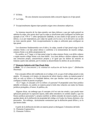 1° El Dolo.
De este elemento necesariamente debe concurrir alguno en el tipo penal.
2° La Culpa.
3° Excepcionalmente algunos tipos penales exigen otros elementos subjetivos.
La inmensa mayoría de los tipos penales son tipos dolosos y que por regla general no
admiten la culpa, esto quiere decir que la culpa es insuficiente para configurar ese delito por
ejemplo el art. 470 n° 1 sobre apropiación indebida, en una estafa el tipo penal es un tipo
doloso, si yo por imprudencia, por culpa me quede con la cosa y no la devuelvo esa acción
no tiene sanción penal. Solo excepcionalmente la culpa es suficiente para configurar un
tipo penal.
Los elementos fundamentales son el dolo y la culpa, cuando el tipo penal exige el dolo
estamos frente a un tipo penal doloso o conforme a la nomenclatura de nuestro código,
estamos frente a un delito propiamente tal.
En cambio, en 2° lugar, si el tipo penal exige la culpa estamos frente a un delito culposo
o según nuestro código frente a un cuasi delito. Los cuasi delitos o delitos culposos tienen
una estructura propia, características propias y al igual que los delitos de omisión se
trataran a parte más adelante, por lo mismo se desarrollarán los delitos de acción dolosa.
1er
Elemento Subjetivo del Tipo Penal: Dolo
1.-Dolo: “Es el conocimiento y la voluntad de realización del hecho típico”. (Definición
Doctrinal)
Este concepto difiere del establecido en el código civil, ya que el del código penal es más
amplio. El concepto civil alude a la intención de inferir injuria o daño; en materia penal el
dolo no solo se refiere a la finalidad dañosa, sino que muchas veces basta para que se
configure el delito la puesta en peligro.
En 2° lugar, el concepto civil se refiere a la persona? O propiedad como bien jurídico
dañable civilmente, en cambio en materia penal el dolo dice relación con todos los bienes
jurídicos protegidos, el honor, fe publica, etc.
Algunos dicen, sin embargo que el concepto civil no esta tan errado y que puede tener
aplicación penal por la expresión injuria, daño debe entenderse en sentido amplio y que los
bienes jurídicos personales? y propios también se deben entender de manera amplia, ya que
quedan dentro de la definición de propiedad del código civil todos los bienes distintos a los
personales. Sin embargo, técnicamente sostenemos que la definición penal difiere y es la
que hemos dado.
A partir de la definición de dolo en materia penal se distinguen 2 elementos del dolo:
1) Elemento Cognoscitivo.
2) Elemento Volitivo.
 