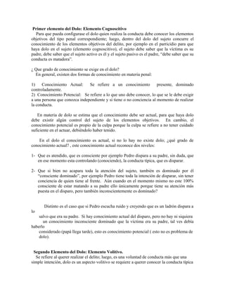 Primer elemento del Dolo: Elemento Cognoscitivo
Para que pueda configurase el dolo quien realiza la conducta debe conocer los elementos
objetivos del tipo penal correspondiente; luego, dentro del dolo del sujeto concurre el
conocimiento de los elementos objetivos del delito, por ejemplo en el parricidio para que
haya dolo en el sujeto (elemento cognoscitivo), el sujeto debe saber que la víctima es su
padre, debe saber que el sujeto activo es él y el sujeto pasivo es el padre, “debe saber que su
conducta es matadora”.
¿ Que grado de conocimiento se exige en el dolo?
En general, existen dos formas de conocimiento en materia penal:
1) Conocimiento Actual: Se refiere a un conocimiento presente, dominado
controladamente.
2) Conocimiento Potencial: Se refiere a lo que uno debe conocer, lo que se le debe exigir
a una persona que conozca independiente y si tiene o no conciencia al momento de realizar
la conducta.
En materia de dolo se estima que el conocimiento debe ser actual, para que haya dolo
debe existir algún control del sujeto de los elementos objetivos. En cambio, el
conocimiento potencial es propio de la culpa porque la culpa se refiere a no tener cuidado
suficiente en el actuar, debiéndolo haber tenido.
En el dolo el conocimiento es actual, si no lo hay no existe dolo; ¿qué grado de
conocimiento actual? , este conocimiento actual reconoce dos niveles:
1- Que es atendido, que es consciente por ejemplo Pedro dispara a su padre, sin duda, que
en ese momento esta controlando (conociendo), la conducta típica, que es disparar.
2- Que si bien no acapara toda la atención del sujeto, también es dominado por él
“consciente dominado”, por ejemplo Pedro tiene toda la intención de disparar, sin tener
conciencia de quien tiene al frente. Aún cuando en el momento mismo no este 100%
consciente de estar matando a su padre ello únicamente porque tiene su atención más
puesta en el disparo, pero también inconscientemente es dominado?
Distinto es el caso que si Pedro escucha ruido y creyendo que es un ladrón dispara a
lo
salvo que era su padre. Si hay conocimiento actual del disparo, pero no hay ni siquiera
un conocimiento inconsciente dominado que la víctima era su padre, tal ves debía
haberlo
considerado (papá llega tarde), esto es conocimiento potencial ( esto no es problema de
dolo).
Segundo Elemento del Dolo: Elemento Volitivo.
Se refiere al querer realizar el delito; luego, es una voluntad de conducta más que una
simple intención, dolo es un aspecto volitivo se requiere a querer conocer la conducta típica
 