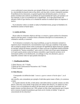 y no es suficiente la mera intención, por ejemplo Pedro tal vez quiere matar a su padre pero
no esta decidido ha hacerlo (aún no hay dolo), solo hay dolo si existe voluntad de ejecutar.
El problema de las intenciones, en general queda fuera del derecho penal y a lo más se
puede considerar para analizar un problema de la personalidad del sujeto, por ejemplo si el
loco demente, lo que es un problema de la culpabilidad. En el tipo penal donde esta
ubicado el dolo lo que interesa es la voluntad de analizar la conducta típica sin importar el
motivo.
En el elemento volitivo es donde se radica la finalidad misma, porque la finalidad es la
finalidad de realizar el hecho típico.
2.-Ambito del Dolo.
Recae sobre los elementos objetivos del tipo, es conocer y querer realizar los elementos
objetivos del tipo penal, si estamos frente a elementos descriptivos el conocimiento y la
voluntad es sencilla, es sensorial.
Si el elemento es normativo, hay mayor problema, ya que los elementos normativos
requieren mayor interpretación, necesariamente el juez tiene que completar el tipo penal,
ello es peligroso porque atenta contra el principio de legalidad de alguna forma por ejemplo
el concepto cultural de buenas costumbres lo lógico sería que el legislador hubiera definido
el contenido de “buenas costumbres”, pero como no lo hace será el juez quien interpretara
si el sujeto quería atentar contra las buenas costumbres; igual situación acontece en el
instrumento publico en la falsificación, sin embargo no hay otra alternativa, pues es
imposible construir todos los tipos penales descriptivos.
3.- Clasificación del Dolo.
3.1Dolo Directo o de 1° Grado.
3.2Dolo de las Consecuencias Necesarias o de 2° Grado.
3.3Dolo Eventual.
3.1 Dolo Directo:
Corresponde a la definición dada “conocer y querer cometer el hecho típico”, es el
caso
más sencillo, más contundente por ejemplo el individuo quiere matar a Pedro y lo comienza
a matar.
Es el grado máximo de dolo, el dolo pleno; todo delito doloso se puede cometer con dolo
directo, ahora hay casos donde el tipo penal solo admite dolo directo y no admite las otras
formas y eso es un problema de análisis del tipo penal, por ejemplo el parricidio solo se
puede cometer con dolo directo (art. 390), porque ese tipo exige expresamente que el sujeto
activo conozca el grado de parentesco que tiene con la víctima, al señalar “el que con
conocimiento de las relaciones”.
 