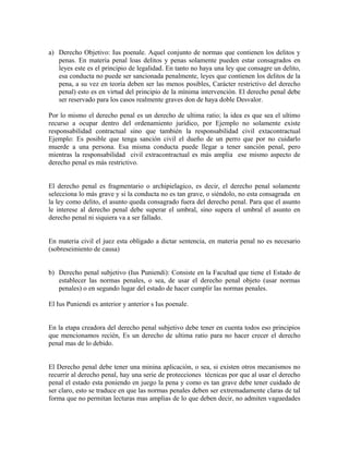 a) Derecho Objetivo: Ius poenale. Aquel conjunto de normas que contienen los delitos y
penas. En materia penal loas delitos y penas solamente pueden estar consagrados en
leyes este es el principio de legalidad. En tanto no haya una ley que consagre un delito,
esa conducta no puede ser sancionada penalmente, leyes que contienen los delitos de la
pena, a su vez en teoría deben ser las menos posibles, Carácter restrictivo del derecho
penal) esto es en virtud del principio de la mínima intervención. El derecho penal debe
ser reservado para los casos realmente graves don de haya doble Desvalor.
Por lo mismo el derecho penal es un derecho de ultima ratio; la idea es que sea el ultimo
recurso a ocupar dentro del ordenamiento jurídico, por Ejemplo no solamente existe
responsabilidad contractual sino que también la responsabilidad civil extacontractual
Ejemplo: Es posible que tenga sanción civil el dueño de un perro que por no cuidarlo
muerde a una persona. Esa misma conducta puede llegar a tener sanción penal, pero
mientras la responsabilidad civil extracontractual es más amplia ese mismo aspecto de
derecho penal es más restrictivo.
El derecho penal es fragmentario o archipielagico, es decir, el derecho penal solamente
selecciona lo más grave y si la conducta no es tan grave, o siéndolo, no esta consagrada en
la ley como delito, el asunto queda consagrado fuera del derecho penal. Para que el asunto
le interese al derecho penal debe superar el umbral, sino supera el umbral el asunto en
derecho penal ni siquiera va a ser fallado.
En materia civil el juez esta obligado a dictar sentencia, en materia penal no es necesario
(sobreseimiento de causa)
b) Derecho penal subjetivo (Ius Puniendi): Consiste en la Facultad que tiene el Estado de
establecer las normas penales, o sea, de usar el derecho penal objeto (usar normas
penales) o en segundo lugar del estado de hacer cumplir las normas penales.
El Ius Puniendi es anterior y anterior s Ius poenale.
En la etapa creadora del derecho penal subjetivo debe tener en cuenta todos eso principios
que mencionamos recién, Es un derecho de ultima ratio para no hacer crecer el derecho
penal mas de lo debido.
El Derecho penal debe tener una minina aplicación, o sea, si existen otros mecanismos no
recurrir al derecho penal, hay una serie de protecciones técnicas por que al usar el derecho
penal el estado esta poniendo en juego la pena y como es tan grave debe tener cuidado de
ser claro, esto se traduce en que las normas penales deben ser extremadamente claras de tal
forma que no permitan lecturas mas amplias de lo que deben decir, no admiten vaguedades
 