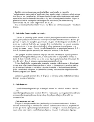 También otros sostienen que cuando el código penal emplea la expresión
“maliciosamente o con malicia” en algunos tipos penales estaría exigiendo exclusivamente
dolo directo, por ejemplo el art. 395 sobre el delito de castración, como exige malicia del
sujeto activo solo se comete la castración si hay dolo directo y por el contrarío, si igual se
produce el corte en los órganos sexuales pero sin dolo directo, en ese caso no hay
castración del art. 395 y será simple lesión del art. 397.
Esto no ocurre en la situación inversa, no hay delito que admitan otros dolos y no el dolo
directo.
3.2 Dolo de las Consecuencias Necesarias.
Consiste en conocer y querer realizar un delito pero cuya finalidad le es indiferente al
sujeto, pero que necesariamente va a ocurrir producto de la finalidad delictiva distinta que
persigue el sujeto, por ejemplo A quiere matar a B, para ello decide poner una bomba en el
avión que va a tomar B, él sabe que producto de la bomba también van a morir las demás
personas, eso no es lo que esta persiguiendo el sujeto pero como necesariamente va a
ocurrir, lo conoce y quiere. En este ejemplo hay dolo directo respecto de la muerte de B y
dolo de las consecuencias necesarias con respecto a la muerte de los demás.
Otro ejemplo, A quiere robarse un reloj que esta en la vitrina de un negocio, para eso
rompe la vitrina agarra el reloj y corre, si bien quería robar el reloj también comete un
delito de daño rompe la vitrina, eso no era lo que él perseguía; luego, hay dolo directo del
robo del reloj y dolo de las consecuencias necesarias por la vitrina.
Si bien el dolo de las consecuencias necesarias no es tan perfecto como el dolo directo
porque no se relaciona con lo que persigue el sujeto es algo que conoce y quiere realizar,
por lo tanto su condición es tan dolosa como en el anterior. Configurado este dolo de 2°
grado y admitido el tipo penal, la conducta es dolosa y las consecuencias penales son las
mismas que por el dolo directo.
Conclusión, cuando concurre dolo de 2° grado no obstante ser tan perfecta la acción es
dolosa y la pena es la misma.
3.3 Dolo Eventual.
Ocurre cuando una persona que no persigue realizar una conducta delictiva sabe que
con
su conducta puede causar un resultado delictivo y aún que no lo persigue continua adelante
con su conducta aceptando que si se produce el resultado delictivo él va sufrir las
consecuencias.
¿Qué ocurre en este caso?
El sujeto se ha representado como posible el que ocurra una consecuencia delictiva
derivada de su actuar y no obstante esto continua adelante con su conducta, aceptando los
efectos que pueda significar el que efectivamente se verifique la conducta. Por ejemplo, el
sujeto sale a cazar pájaros pero lo hace en el parque Ecuador, él sabe que en el parque
 