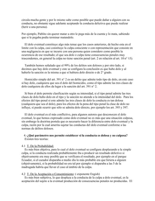 circula mucha gente y por lo mismo sabe como posible que puede dañar a alguien con su
conducta, no obstante sigue adelante aceptando la conducta delictiva que puede realizar
(herir a una persona).
Por ejemplo, Pablito sin querer matar a otro le pega más de la cuenta y lo mata, sabiendo
que si le pegaba podía terminar matandolo.
El dolo eventual constituye algo más tenue que los casos anteriores, de hecho esta en el
limite con la culpa, casi constituye la culpa consciente o con representación que consiste en
una negligencia en que se incurre con una persona quien considero como posible la
ocurrencia de ese resultado; el que sea dolo o culpa tiene consecuencias penales muy
trascendentes, en general la culpa no tiene sanción penal (art. 2 en relación al art. 10 n° 13).
También hemos señalado que el 99% de los delitos son dolosos y por otro lado, si
decimos que hay dolo eventual y este se configura la conclusión es que hubo dolo y al
haberlo la sanción es la misma a que si hubiera dolo directo o de 2° grado.
Homicidio simple del art. 391 n° 2 es un delito que admite todo tipo de dolo, en este caso
si hay dolo, cualquiera que sea el dolo del homicidio, como el tipo admite las tres clases de
dolo cualquiera de ellos da lugar a la sanción del art. 391 n° 2.
Si bien el dolo permite clasificación según su intensidad, si el tipo penal admite las tres
clases de dolo hubo dolo en el tipo y la sanción no atiende a la intensidad del dolo. Para los
efectos del tipo penal si este admite las tres clases de dolo la conducta es tan dolosa
(cualquiera que sea el dolo), para los efectos de la pena del tipo penal la clase de dolo no
influye, sí puede ocurrir que sólo se admita dolo directo, por ejemplo los art. 395 y 397.
El dolo eventual es el más conflictivo, para algunos autores que desconocen el dolo
eventual, lo que hemos expresado como dolo eventual no es más que una situación culposa,
sin embargo la doctrina postula que es necesario hacer la diferencia entre dolo eventual y la
culpa, razón por la cual amerita sujetar las conductas del dolo eventual conforme a las
normas de delitos dolosos.
4.-¿Qué parámetro nos permite establecer si la conducta es dolosa y no culposa?
Existen tres teorías:
4.1 T. De la Probabilidad:
Es más bien objetiva, para lo cual el dolo eventual se configura desplazando a la simple
culpa, si la conducta realizada probablemente iba a producir un resultado delictivo si
objetivamente era muy posible que se verificara el resultado, por ejemplo en el parque
Ecuador, si el cazador disparaba a medio día lo más probable era que hiriera a alguien
(objetivamente), si la probabilidad no era tal por ejemplo si disparaba a las 5 de la
madrugada habría que llevar el caso al ámbito de la culpa.
4.2 T. De la Aceptación o Consentimiento: ( exponente Engish)
Es más bien subjetiva, lo que desplaza a la conducta de la culpa a dolo eventual, es la
aceptación del sujeto a la eventual producción de consecuencias penales no producidas. El
 