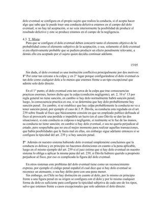 dolo eventual se configura en el propio sujeto que realiza la conducta, si el acepta hacer
algo que sabe que le puede traer una conducta delictiva estamos en el campo del dolo
eventual; si no hay tal aceptación, si no veía interiormente la posibilidad de producir el
resultado delictivo y este se produce estamos en el campo de la negligencia.
4.3 T. Mixta:
Para que se configure el dolo eventual deben concurrir tanto el elemento objetivo de la
probabilidad como el elemento subjetivo de la aceptación, o sea, solamente el dolo eventual
si era objetivamente probable que se pudiera producir un efecto penalmente relevante, a
demás ello era aceptado por el sujeto quien decidía continuar adelante.
15/05
Sin duda, el dolo eventual es una institución conflictiva principalmente por dos motivos:
1° Por estar tan cercano a la culpa; y en 2° lugar porque configurándose el dolo eventual es
tan dolo como cualquier dolo a lo menos que estemos frente a un tipo excepcional que
admite solo dolo directo.
En el 1° punto, el dolo eventual esta tan cerca de la culpa que trae consecuencias
practicas enormes, hemos dicho que la culpa (condición negligente), art. 2, 10 n° 13 por
regla general no tiene sanción, en cambio si hay dolo normalmente habrá sanción penal;
luego, la consecuencia practica es esa, si se determina que hay dolo probablemente hay
sanción penal. En cambio, si se establece que hay culpa probablemente la conducta no va a
tener sanción penal, por ejemplo el caso de J. P. Dávila, su conducta esta regulada en el art.
239 sobre fraude al fisco que básicamente consiste en que un empleado publico defrauda al
fisco al provocarle una perdida o impedirle un lucro (en el caso Dávila se dan las dos
situaciones), si esta conducta es culposa o negligente, si realmente se le fue de las manos,
su conducta no tiene sanción; en cambio si hay dolo eventual, o sea no quería perjudicar al
estado, pero sospechaba que no era el mejor momento para realizar aquellas transacciones,
que había posibilidades que le fuera mal en ellas, sin embargo sigue adelante entonces si se
configura la tipicidad del art. 239 y si hay sanción penal.
2° Además en nuestro sistema habiendo dolo eventual simplemente concluimos que la
conducta es dolosa y en principio no hacemos distinciones en cuanto a la pena aplicable,
luego en el mismo ejemplo del art. 239 si el juez estima que si hay dolo eventual en nuestro
sistema lo obliga a aplicar la misma pena del art. 239, si Dávila hubiere querido a propósito
perjudicar al fisco, por eso es complicada la figura del dolo eventual.
En otros sistemas este problema del dolo eventual tiene como un reconocimiento
expreso, por ejemplo el código penal español el cual dice que si hay dolo eventual se
reconoce un atenuante, o sea hay delito pero con una pena menor.
Sin embargo, en Chile no hay distinción en cuanto al dolo, por lo mismo en principio
frente a una figura penal en su origen se configura con el dolo y por lo mismo cualquier
forma de dolo es suficiente para configurar la tipicidad subjetiva de cada uno de los tipos,
salvo que estemos frente a casos excepcionales que solo admiten el dolo directo.
 
